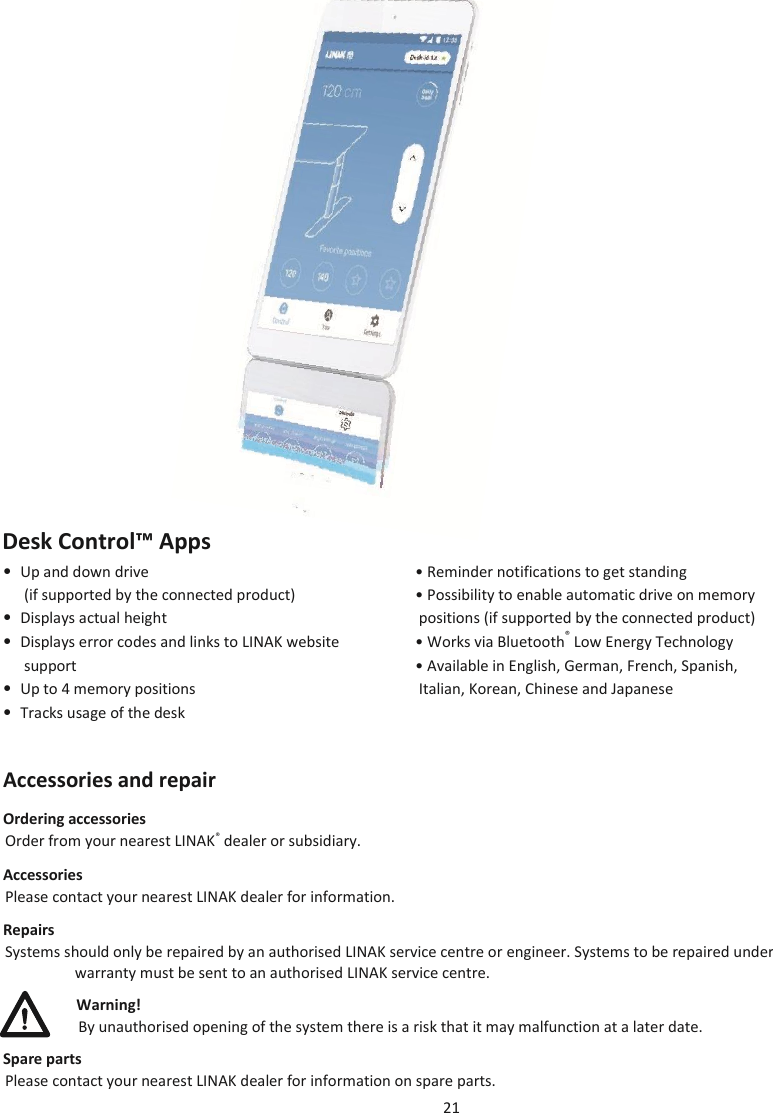 21                             Desk Control™ Apps • Up and down drive   • Reminder notifications to get standing   (if supported by the connected product)  • Possibility to enable automatic drive on memory • Displays actual height   positions (if supported by the connected product) • Displays error codes and links to LINAK website   • Works via Bluetooth® Low Energy Technology  support  • Available in English, German, French, Spanish,  • Up to 4 memory positions   Italian, Korean, Chinese and Japanese • Tracks usage of the desk   Accessories and repair Ordering accessories Order from your nearest LINAK® dealer or subsidiary. Accessories Please contact your nearest LINAK dealer for information. Repairs Systems should only be repaired by an authorised LINAK service centre or engineer. Systems to be repaired under warranty must be sent to an authorised LINAK service centre. Warning! By unauthorised opening of the system there is a risk that it may malfunction at a later date. Spare parts Please contact your nearest LINAK dealer for information on spare parts.   