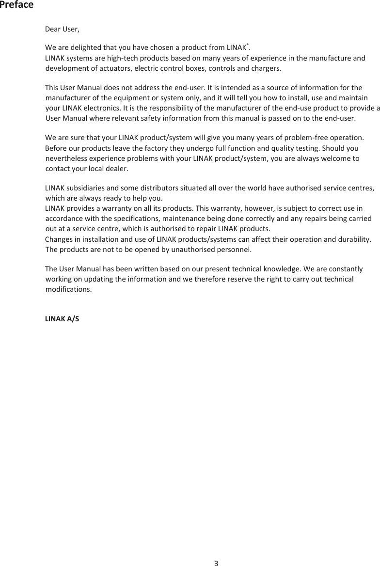 3  Preface Dear User, We are delighted that you have chosen a product from LINAK®. LINAK systems are high-tech products based on many years of experience in the manufacture and development of actuators, electric control boxes, controls and chargers. This User Manual does not address the end-user. It is intended as a source of information for the manufacturer of the equipment or system only, and it will tell you how to install, use and maintain your LINAK electronics. It is the responsibility of the manufacturer of the end-use product to provide a User Manual where relevant safety information from this manual is passed on to the end-user.  We are sure that your LINAK product/system will give you many years of problem-free operation. Before our products leave the factory they undergo full function and quality testing. Should you nevertheless experience problems with your LINAK product/system, you are always welcome to contact your local dealer. LINAK subsidiaries and some distributors situated all over the world have authorised service centres, which are always ready to help you. LINAK provides a warranty on all its products. This warranty, however, is subject to correct use in accordance with the specifications, maintenance being done correctly and any repairs being carried out at a service centre, which is authorised to repair LINAK products. Changes in installation and use of LINAK products/systems can affect their operation and durability. The products are not to be opened by unauthorised personnel. The User Manual has been written based on our present technical knowledge. We are constantly working on updating the information and we therefore reserve the right to carry out technical modifications. LINAK A/S   