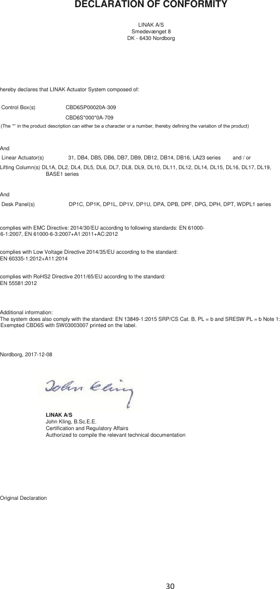 30    DECLARATION OF CONFORMITY    LINAK A/S  Smedevænget 8  DK - 6430 Nordborg          hereby declares that LINAK Actuator System composed of:     Control Box(s)    CBD6SP00020A-309         CBD6S*000*0A-709  (The ‘*’ in the product description can either be a character or a number, thereby defining the variation of the product)     And   Linear Actuator(s)    31, DB4, DB5, DB6, DB7, DB9, DB12, DB14, DB16, LA23 series        and / or   Lifting Column(s) DL1A, DL2, DL4, DL5, DL6, DL7, DL8, DL9, DL10, DL11, DL12, DL14, DL15, DL16, DL17, DL19,  BASE1 series    And   Desk Panel(s)   DP1C, DP1K, DP1L, DP1V, DP1U, DPA, DPB, DPF, DPG, DPH, DPT, WDPL1 series     complies with EMC Directive: 2014/30/EU according to following standards: EN 61000-6-1:2007, EN 61000-6-3:2007+A1:2011+AC:2012    complies with Low Voltage Directive 2014/35/EU according to the standard:  EN 60335-1:2012+A11:2014      complies with RoHS2 Directive 2011/65/EU according to the standard:  EN 55581:2012      Additional information:  The system does also comply with the standard: EN 13849-1:2015 SRP/CS Cat. B, PL = b and SRESW PL = b Note 1: Exempted CBD6S with SW03003007 printed on the label.      Nordborg, 2017-12-08          LINAK A/S   John Kling, B.Sc.E.E.   Certification and Regulatory Affairs   Authorized to compile the relevant technical documentation            Original Declaration    