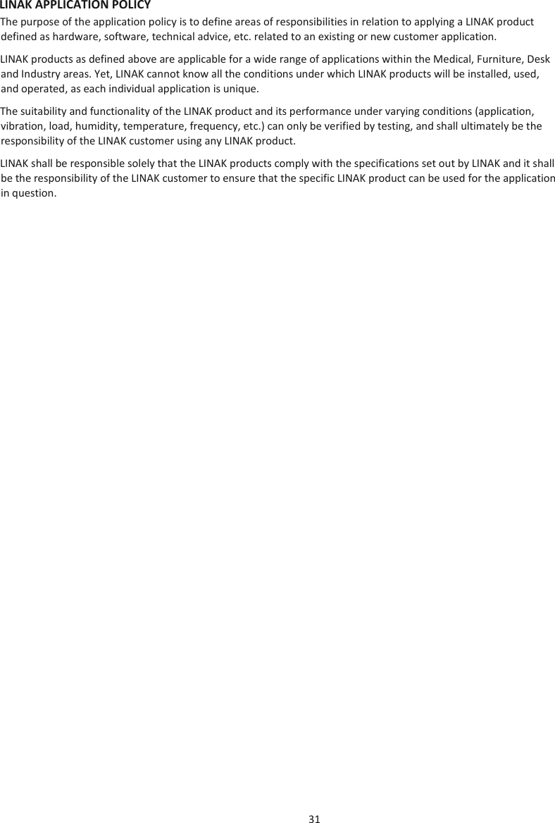 31  LINAK APPLICATION POLICY The purpose of the application policy is to define areas of responsibilities in relation to applying a LINAK product defined as hardware, software, technical advice, etc. related to an existing or new customer application. LINAK products as defined above are applicable for a wide range of applications within the Medical, Furniture, Desk and Industry areas. Yet, LINAK cannot know all the conditions under which LINAK products will be installed, used, and operated, as each individual application is unique. The suitability and functionality of the LINAK product and its performance under varying conditions (application, vibration, load, humidity, temperature, frequency, etc.) can only be verified by testing, and shall ultimately be the responsibility of the LINAK customer using any LINAK product.  LINAK shall be responsible solely that the LINAK products comply with the specifications set out by LINAK and it shall be the responsibility of the LINAK customer to ensure that the specific LINAK product can be used for the application in question.     