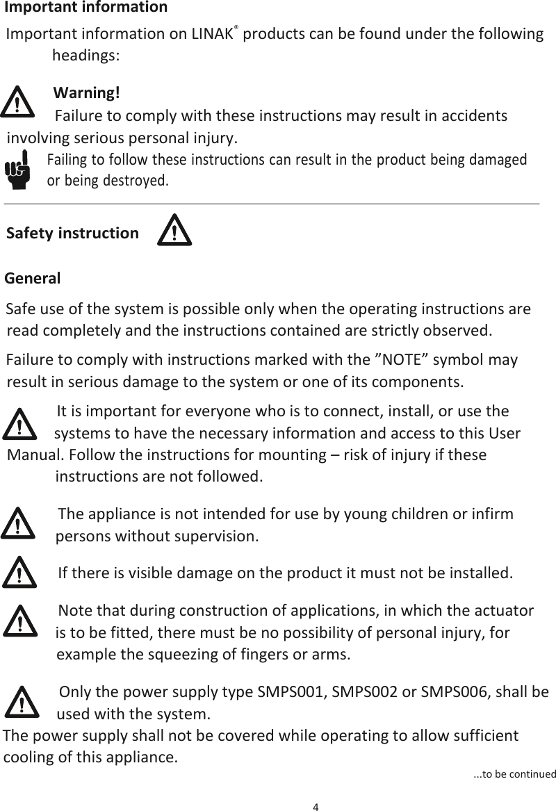 4  Important information Important information on LINAK® products can be found under the following headings: Warning! Failure to comply with these instructions may result in accidents involving serious personal injury.  General Safe use of the system is possible only when the operating instructions are read completely and the instructions contained are strictly observed. Failure to comply with instructions marked with the ”NOTE” symbol may result in serious damage to the system or one of its components. It is important for everyone who is to connect, install, or use the systems to have the necessary information and access to this User Manual. Follow the instructions for mounting – risk of injury if these instructions are not followed. The appliance is not intended for use by young children or infirm persons without supervision. If there is visible damage on the product it must not be installed. Note that during construction of applications, in which the actuator is to be fitted, there must be no possibility of personal injury, for example the squeezing of fingers or arms. Only the power supply type SMPS001, SMPS002 or SMPS006, shall be used with the system.  The power supply shall not be covered while operating to allow sufficient cooling of this appliance.  ...to be continued Failing to follow these instructions can result in the product being damaged  or being destroyed. Safety instruction 