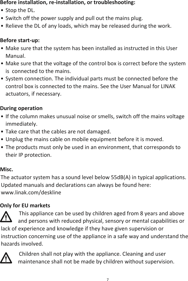 7  Before installation, re-installation, or troubleshooting: • Stop the DL. • Switch off the power supply and pull out the mains plug. • Relieve the DL of any loads, which may be released during the work. Before start-up: • Make sure that the system has been installed as instructed in this User Manual. • Make sure that the voltage of the control box is correct before the system is  connected to the mains. • System connection. The individual parts must be connected before the control box is connected to the mains. See the User Manual for LINAK actuators, if necessary. During operation • If the column makes unusual noise or smells, switch off the mains voltage immediately. • Take care that the cables are not damaged. • Unplug the mains cable on mobile equipment before it is moved. • The products must only be used in an environment, that corresponds to their IP protection. Misc. The actuator system has a sound level below 55dB(A) in typical applications. Updated manuals and declarations can always be found here: www.linak.com/deskline Only for EU markets This appliance can be used by children aged from 8 years and above and persons with reduced physical, sensory or mental capabilities or lack of experience and knowledge if they have given supervision or instruction concerning use of the appliance in a safe way and understand the hazards involved.  Children shall not play with the appliance. Cleaning and user maintenance shall not be made by children without supervision. 