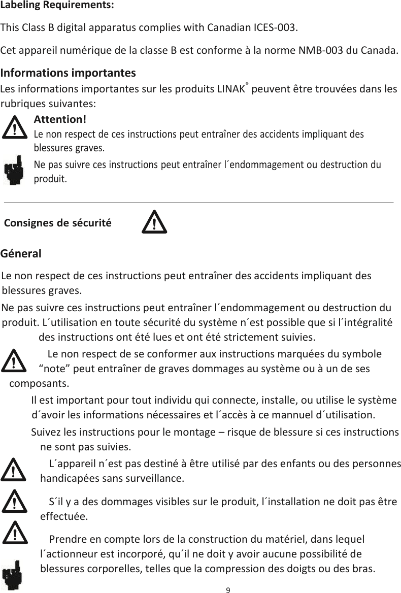 9  Labeling Requirements: This Class B digital apparatus complies with Canadian ICES-003. Cet appareil numérique de la classe B est conforme à la norme NMB-003 du Canada. Informations importantes Les informations importantes sur les produits LINAK® peuvent être trouvées dans les rubriques suivantes:  Géneral Le non respect de ces instructions peut entraîner des accidents impliquant des blessures graves. Ne pas suivre ces instructions peut entraîner l´endommagement ou destruction du produit. L´utilisation en toute sécurité du système n´est possible que si l´intégralité des instructions ont été lues et ont été strictement suivies. Le non respect de se conformer aux instructions marquées du symbole “note” peut entraîner de graves dommages au système ou à un de ses composants. Il est important pour tout individu qui connecte, installe, ou utilise le système d´avoir les informations nécessaires et l´accès à ce mannuel d´utilisation. Suivez les instructions pour le montage – risque de blessure si ces instructions ne sont pas suivies. L´appareil n´est pas destiné à être utilisé par des enfants ou des personnes handicapées sans surveillance. S´il y a des dommages visibles sur le produit, l´installation ne doit pas être effectuée. Prendre en compte lors de la construction du matériel, dans lequel l´actionneur est incorporé, qu´il ne doit y avoir aucune possibilité de blessures corporelles, telles que la compression des doigts ou des bras. Consignes de sécurité Attention! Le non respect de ces instructions peut entraîner des accidents impliquant des  blessures graves. Ne pas suivre ces instructions peut entraîner l´endommagement ou destruction du  produit. 