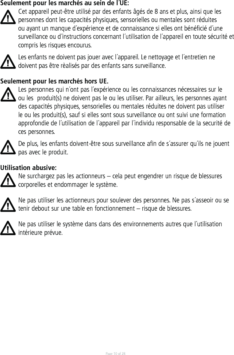 Page 10 of 28Seulement pour les marchés au sein de l´UE:Cet appareil peut-être utilisé par des enfants âgés de 8 ans et plus, ainsi que les personnes dont les capacités physiques, sensorielles ou mentales sont réduites ou ayant un manque d´expérience et de connaissance si elles ont bénéﬁcié d´une surveillance ou d´instructions concernant l´utilisation de l´appareil en toute sécurité et compris les risques encourus. Les enfants ne doivent pas jouer avec l´appareil. Le nettoyage et l´entretien ne doivent pas être rèalisés par des enfants sans surveillance.Seulement pour les marchés hors UE.Les personnes qui n´ont pas l´expérience ou les connaissances nécessaires sur le ou les  produit(s) ne doivent pas le ou les utiliser. Par ailleurs, les personnes ayant des capacités physiques, sensorielles ou mentales réduites ne doivent pas utiliser le ou les produit(s), sauf si elles sont sous surveillance ou ont suivi une formation approfondie de l´utilisation de l´appareil par l´individu responsable de la securité de ces personnes. De plus, les enfants doivent-être sous surveillance afin de s´assurer qu´ils ne jouent pas avec le produit.Utilisation abusive:Ne surchargez pas les actionneurs – cela peut engendrer un risque de blessures corporelles et endommager le système.Ne pas utiliser les actionneurs pour soulever des personnes. Ne pas s´asseoir ou se tenir debout sur une table en fonctionnement – risque de blessures. Ne pas utiliser le système dans dans des environnements autres que l´utilisation intérieure prévue.