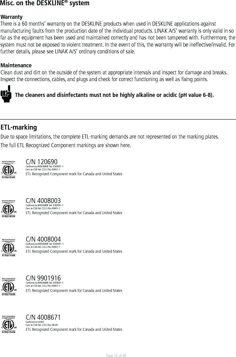Page 12 of 28Misc. on the DESKLINE® systemWarrantyThere is a 60 months’ warranty on the DESKLINE products when used in DESKLINE applications against manufacturing faults from the production date of the individual products. LINAK A/S’ warranty is only valid in so far as the equipment has been used and maintained correctly and has not been tampered with. Furthermore, the system must not be exposed to violent treatment. In the event of this, the warranty will be ineffective/invalid. For further details, please see LINAK A/S’ ordinary conditions of sale.MaintenanceClean dust and dirt on the outside of the system at appropriate intervals and inspect for damage and breaks.Inspect the connections, cables, and plugs and check for correct functioning as well as ﬁxing points. The cleaners and disinfectants must not be highly alkaline or acidic (pH value 6-8).ETL-markingDue to space limitations, the complete ETL-marking demands are not represented on the marking plates.The full ETL Recognized Component markings are shown here. C/N 120690Conforms to ANSI/AAMI Std. ES60601-1Cert. to CSA Std. C22.2 No. 60601-1ETL Recognized Component mark for Canada and United StatesC/N 4008003Conforms to ANSI/AAMI Std. ES60601-1Cert. to CSA Std. C22.2 No. 60601-1ETL Recognized Component mark for Canada and United StatesC/N 4008004Conforms to ANSI/AAMI Std. ES60601-1Cert. to CSA Std. C22.2 No. 60601-1ETL Recognized Component mark for Canada and United StatesC/N 9901916Conforms to ANSI/AAMI Std. ES60601-1Cert. to CSA Std. C22.2 No. 60601-1ETL Recognized Component mark for Canada and United StatesC/N 4008671Conforms to UL962Cert. to CSA Std. C22.2 No. 68-09ETL Recognized Component mark for Canada and United States