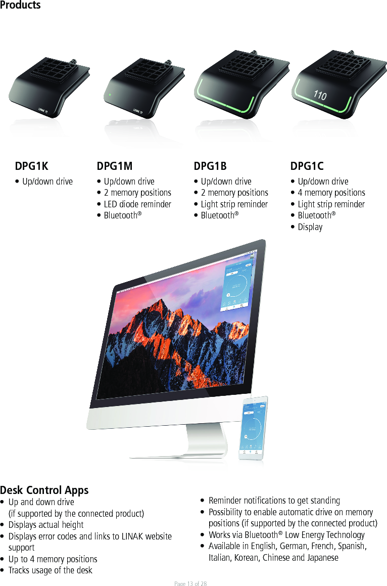 Page 13 of 28Desk Control Apps•  Up and down drive   (if supported by the connected product)•  Displays actual height•  Displays error codes and links to LINAK website  support•  Up to 4 memory positions•  Tracks usage of the desk •  Reminder notiﬁcations to get standing •  Possibility to enable automatic drive on memory  positions (if supported by the connected product)•  Works via Bluetooth® Low Energy Technology•  Available in English, German, French, Spanish,   Italian, Korean, Chinese and JapaneseDPG1K• Up/down driveProductsDPG1M• Up/down drive• 2 memory positions• LED diode reminder• Bluetooth®DPG1B• Up/down drive• 2 memory positions• Light strip reminder• Bluetooth®DPG1C• Up/down drive• 4 memory positions• Light strip reminder• Bluetooth®• Display