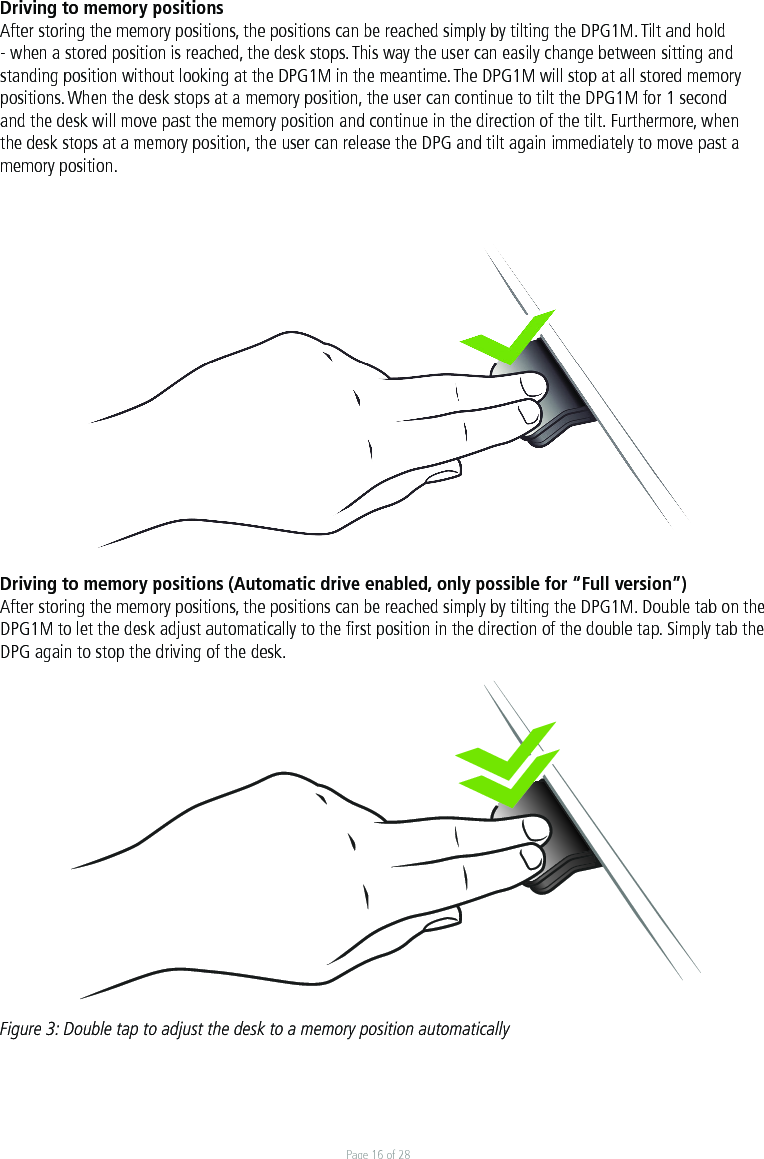 Page 16 of 28Driving to memory positions After storing the memory positions, the positions can be reached simply by tilting the DPG1M. Tilt and hold - when a stored position is reached, the desk stops. This way the user can easily change between sitting and standing position without looking at the DPG1M in the meantime. The DPG1M will stop at all stored memory positions. When the desk stops at a memory position, the user can continue to tilt the DPG1M for 1 second and the desk will move past the memory position and continue in the direction of the tilt. Furthermore, when the desk stops at a memory position, the user can release the DPG and tilt again immediately to move past a memory position.    Driving to memory positions (Automatic drive enabled, only possible for “Full version”)After storing the memory positions, the positions can be reached simply by tilting the DPG1M. Double tab on the DPG1M to let the desk adjust automatically to the ﬁrst position in the direction of the double tap. Simply tab the DPG again to stop the driving of the desk. Figure 3: Double tap to adjust the desk to a memory position automatically