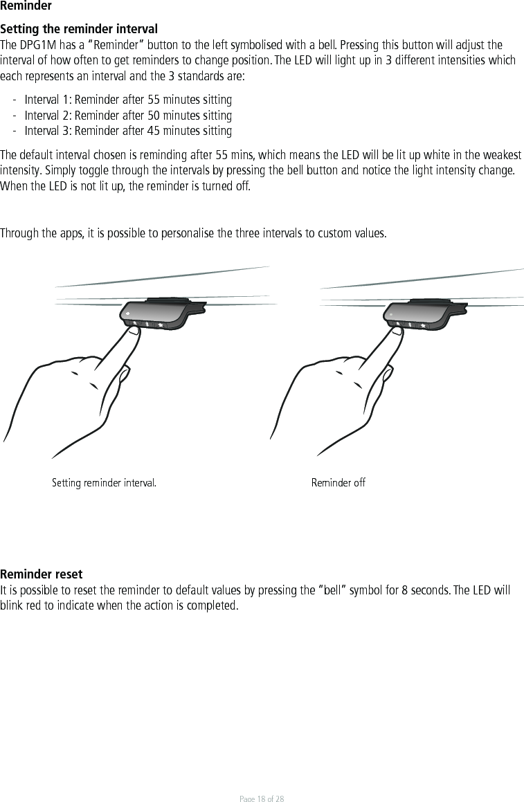Page 18 of 28ReminderSetting the reminder intervalThe DPG1M has a “Reminder” button to the left symbolised with a bell. Pressing this button will adjust the interval of how often to get reminders to change position. The LED will light up in 3 different intensities which each represents an interval and the 3 standards are:-  Interval 1: Reminder after 55 minutes sitting-  Interval 2: Reminder after 50 minutes sitting-  Interval 3: Reminder after 45 minutes sittingThe default interval chosen is reminding after 55 mins, which means the LED will be lit up white in the weakest intensity. Simply toggle through the intervals by pressing the bell button and notice the light intensity change. When the LED is not lit up, the reminder is turned off. Through the apps, it is possible to personalise the three intervals to custom values.   Setting reminder interval.      Reminder offReminder resetIt is possible to reset the reminder to default values by pressing the “bell” symbol for 8 seconds. The LED will blink red to indicate when the action is completed.