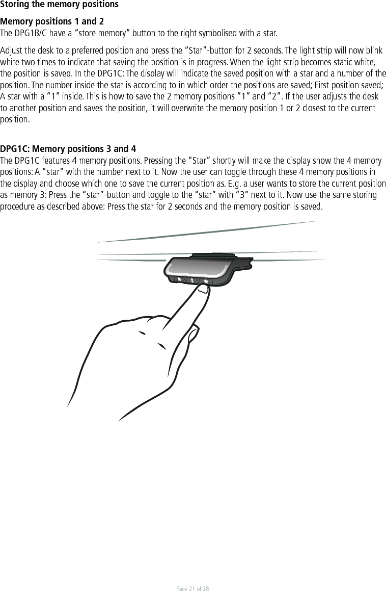Page 21 of 28Storing the memory positionsMemory positions 1 and 2The DPG1B/C have a “store memory” button to the right symbolised with a star. Adjust the desk to a preferred position and press the “Star”-button for 2 seconds. The light strip will now blink white two times to indicate that saving the position is in progress. When the light strip becomes static white, the position is saved. In the DPG1C: The display will indicate the saved position with a star and a number of the position. The number inside the star is according to in which order the positions are saved; First position saved; A star with a “1” inside. This is how to save the 2 memory positions “1” and “2”. If the user adjusts the desk to another position and saves the position, it will overwrite the memory position 1 or 2 closest to the current position. DPG1C: Memory positions 3 and 4The DPG1C features 4 memory positions. Pressing the “Star” shortly will make the display show the 4 memory positions: A “star” with the number next to it. Now the user can toggle through these 4 memory positions in the display and choose which one to save the current position as. E.g. a user wants to store the current position as memory 3: Press the “star”-button and toggle to the “star” with “3” next to it. Now use the same storing procedure as described above: Press the star for 2 seconds and the memory position is saved.