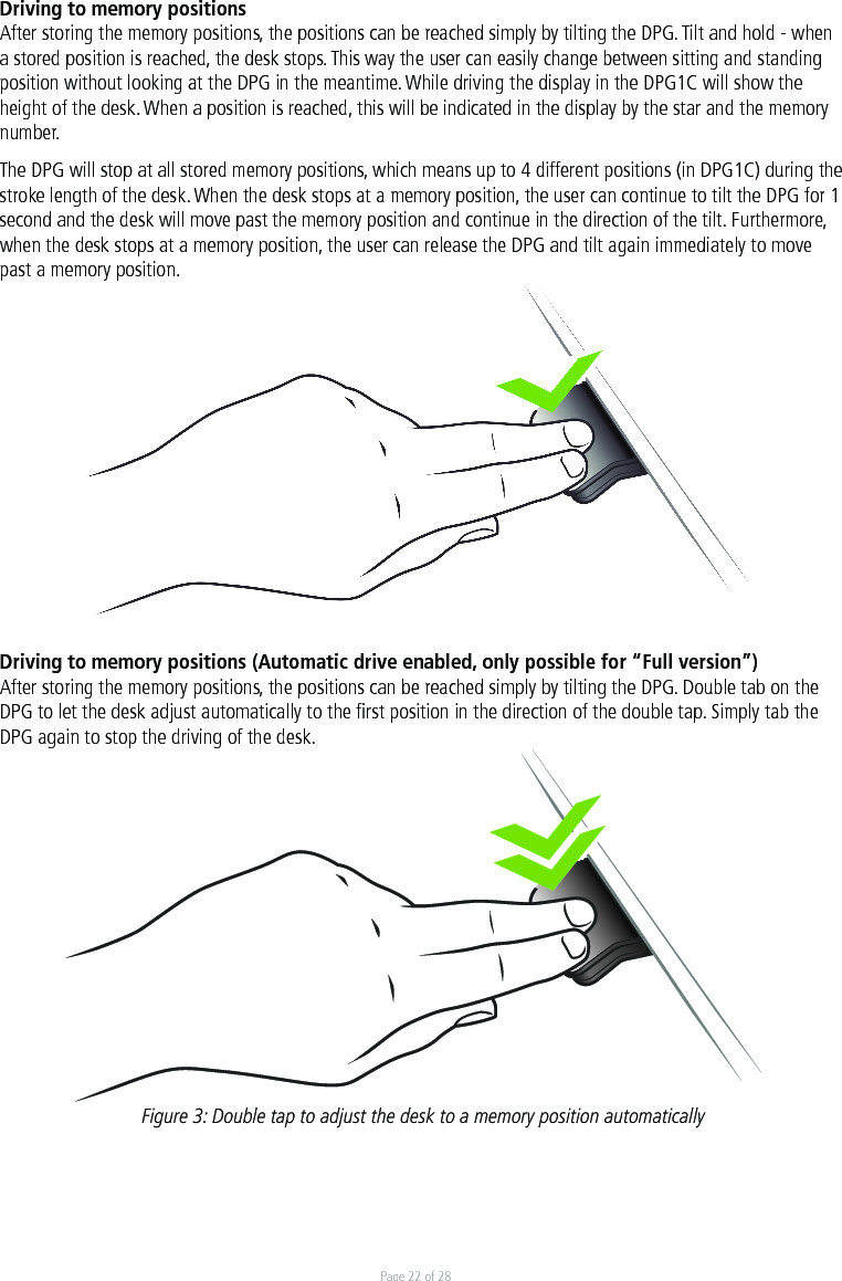 Page 22 of 28Driving to memory positions After storing the memory positions, the positions can be reached simply by tilting the DPG. Tilt and hold - when a stored position is reached, the desk stops. This way the user can easily change between sitting and standing position without looking at the DPG in the meantime. While driving the display in the DPG1C will show the height of the desk. When a position is reached, this will be indicated in the display by the star and the memory number. The DPG will stop at all stored memory positions, which means up to 4 different positions (in DPG1C) during the stroke length of the desk. When the desk stops at a memory position, the user can continue to tilt the DPG for 1 second and the desk will move past the memory position and continue in the direction of the tilt. Furthermore, when the desk stops at a memory position, the user can release the DPG and tilt again immediately to move past a memory position.    Driving to memory positions (Automatic drive enabled, only possible for “Full version”)After storing the memory positions, the positions can be reached simply by tilting the DPG. Double tab on the DPG to let the desk adjust automatically to the ﬁrst position in the direction of the double tap. Simply tab the DPG again to stop the driving of the desk.Figure 3: Double tap to adjust the desk to a memory position automatically