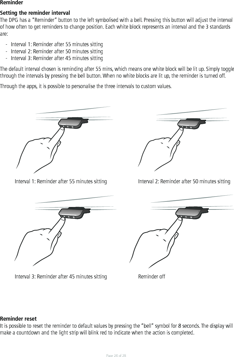 Page 24 of 28ReminderSetting the reminder intervalThe DPG has a “Reminder” button to the left symbolised with a bell. Pressing this button will adjust the interval of how often to get reminders to change position. Each white block represents an interval and the 3 standards are:-  Interval 1: Reminder after 55 minutes sitting-  Interval 2: Reminder after 50 minutes sitting-  Interval 3: Reminder after 45 minutes sittingThe default interval chosen is reminding after 55 mins, which means one white block will be lit up. Simply toggle through the intervals by pressing the bell button. When no white blocks are lit up, the reminder is turned off.  Through the apps, it is possible to personalise the three intervals to custom values.  Interval 1: Reminder after 55 minutes sitting    Interval 2: Reminder after 50 minutes sitting  Interval 3: Reminder after 45 minutes sitting    Reminder offReminder resetIt is possible to reset the reminder to default values by pressing the “bell” symbol for 8 seconds. The display will make a countdown and the light strip will blink red to indicate when the action is completed.