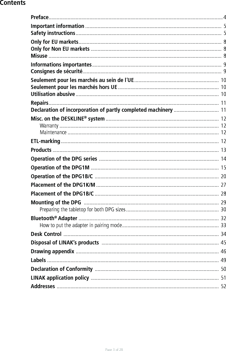 Page 3 of 28ContentsPreface................................................................................................................................ 4Important information ....................................................................................................  5Safety instructions ...........................................................................................................  5Only for EU markets ......................................................................................................... 8Only for Non EU markets ................................................................................................ 8Misuse ...............................................................................................................................  8Informations importantes ...............................................................................................  9Consignes de sécurité ......................................................................................................  9Seulement pour les marchés au sein de l´UE .............................................................. 10Seulement pour les marchés hors UE .......................................................................... 10Utilisation abusive .........................................................................................................  10Repairs ............................................................................................................................. 11Declaration of incorporation of partly completed machinery ................................. 11Misc. on the DESKLINE® system ................................................................................... 12 Warranty ..................................................................................................................... 12 Maintenance ...............................................................................................................  12ETL-marking ....................................................................................................................  12Products .......................................................................................................................... 13Operation of the DPG series  ........................................................................................ 14Operation of the DPG1M .............................................................................................. 15Operation of the DPG1B/C  ...........................................................................................  20Placement of the DPG1K/M ..........................................................................................  27Placement of the DPG1B/C ...........................................................................................  28Mounting of the DPG  ...................................................................................................  29  Preparing the tabletop for both DPG sizes ....................................................................  30Bluetooth® Adapter .......................................................................................................  32  How to put the adapter in pairing mode .......................................................................  33Desk Control  ..................................................................................................................  34Disposal of LINAK’s products  ...................................................................................... 45Drawing appendix  ......................................................................................................... 46Labels  ..............................................................................................................................  49Declaration of Conformity  ...........................................................................................  50LINAK application policy  ..............................................................................................  51Addresses  ....................................................................................................................... 52