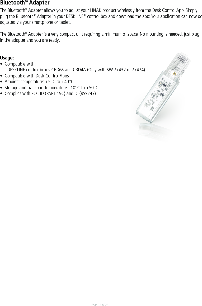 Page 32 of 28Bluetooth® AdapterThe Bluetooth® Adapter allows you to adjust your LINAK product wirelessly from the Desk Control App. Simply plug the Bluetooth® Adapter in your DESKLINE® control box and download the app: Your application can now be adjusted via your smartphone or tablet.     The Bluetooth® Adapter is a very compact unit requiring a minimum of space. No mounting is needed, just plug in the adapter and you are ready.  Usage:•  Compatible with:  - DESKLINE control boxes CBD6S and CBD4A (Only with SW 77432 or 77474)•  Compatible with Desk Control Apps•  Ambient temperature: +5°C to +40°C•  Storage and transport temperature: -10°C to +50°C•  Complies with FCC ID (PART 15C) and IC (RSS247)