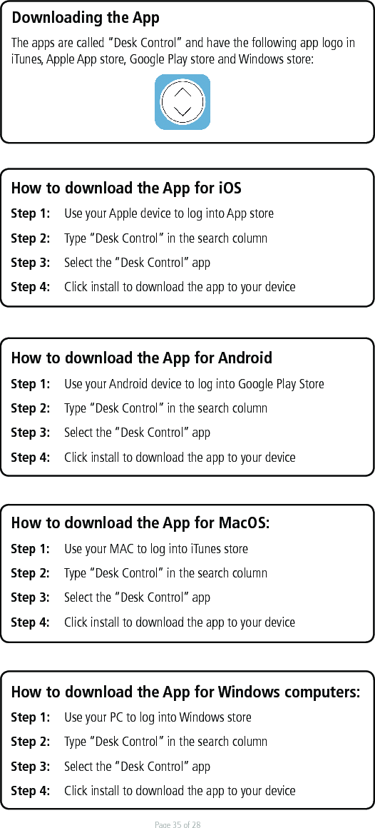 Page 35 of 28How to download the App for Windows computers:Step 1:  Use your PC to log into Windows store  Step 2:  Type “Desk Control” in the search column Step 3:  Select the “Desk Control” app Step 4:  Click install to download the app to your deviceHow to download the App for AndroidStep 1:  Use your Android device to log into Google Play StoreStep 2:  Type “Desk Control” in the search columnStep 3:  Select the “Desk Control” app Step 4:  Click install to download the app to your deviceDownloading the App The apps are called “Desk Control” and have the following app logo in iTunes, Apple App store, Google Play store and Windows store: How to download the App for iOSStep 1:   Use your Apple device to log into App store Step 2:   Type “Desk Control” in the search column Step 3:   Select the “Desk Control” app Step 4:  Click install to download the app to your deviceHow to download the App for MacOS:Step 1:  Use your MAC to log into iTunes store  Step 2:  Type “Desk Control” in the search column Step 3:  Select the “Desk Control” app Step 4:  Click install to download the app to your device