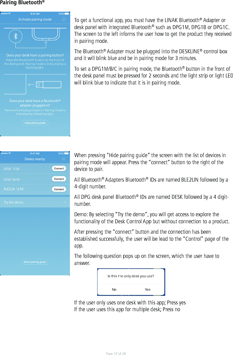 Page 37 of 28Pairing Bluetooth® To get a functional app, you must have the LINAK Bluetooth® Adapter or desk panel with integrated Bluetooth® such as DPG1M, DPG1B or DPG1C. The screen to the left informs the user how to get the product they received in pairing mode.   The Bluetooth® Adapter must be plugged into the DESKLINE® control box and it will blink blue and be in pairing mode for 3 minutes. To set a DPG1M/B/C in pairing mode, the Bluetooth® button in the front of the desk panel must be pressed for 2 seconds and the light strip or light LED will blink blue to indicate that it is in pairing mode.When pressing “Hide pairing guide” the screen with the list of devices in pairing mode will appear. Press the “connect” button to the right of the device to pair.All Bluetooth® Adapters Bluetooth® IDs are named BLE2LIN followed by a 4-digit number.All DPG desk panel Bluetooth® IDs are named DESK followed by a 4 digit-number. Demo: By selecting “Try the demo”, you will get access to explore the functionality of the Desk Control App but without connection to a product.  After pressing the “connect” button and the connection has been established successfully, the user will be lead to the “Control” page of the app. The following question pops up on the screen, which the user have to answer. If the user only uses one desk with this app; Press yesIf the user uses this app for multiple desk; Press no