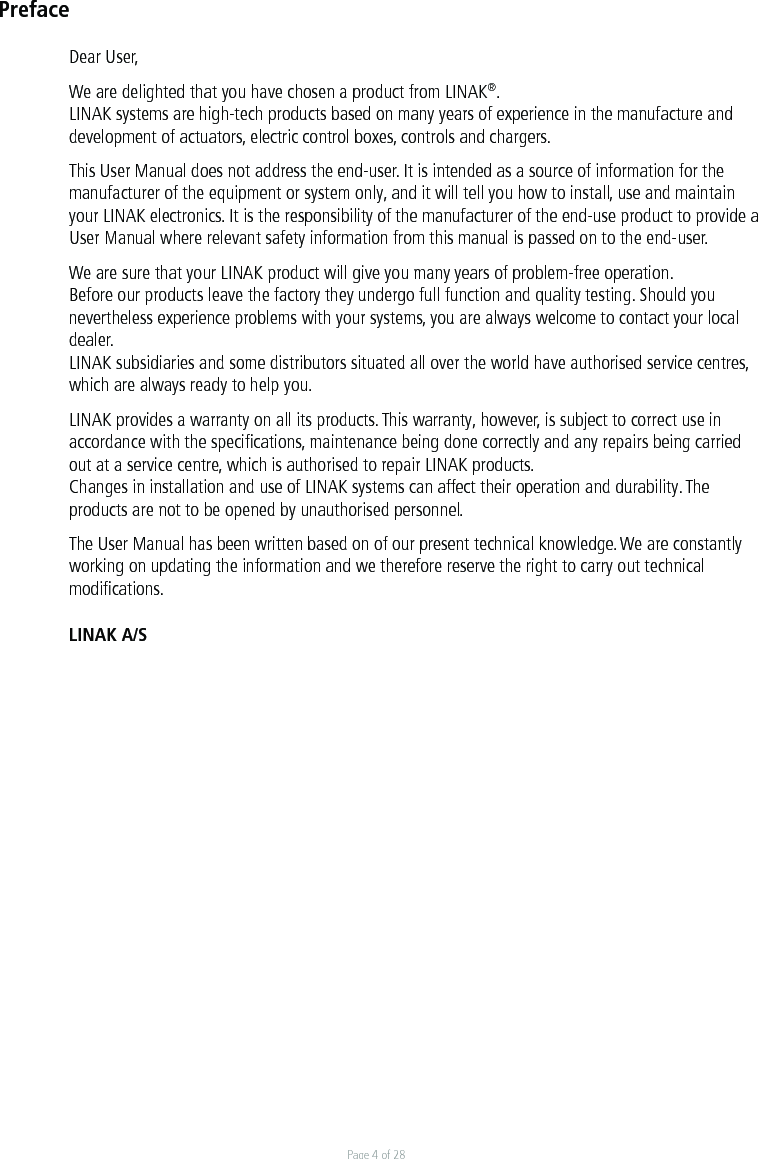 Page 4 of 28PrefaceDear User,We are delighted that you have chosen a product from LINAK®.LINAK systems are high-tech products based on many years of experience in the manufacture and development of actuators, electric control boxes, controls and chargers.This User Manual does not address the end-user. It is intended as a source of information for the manufacturer of the equipment or system only, and it will tell you how to install, use and maintain your LINAK electronics. It is the responsibility of the manufacturer of the end-use product to provide a User Manual where relevant safety information from this manual is passed on to the end-user. We are sure that your LINAK product will give you many years of problem-free operation.Before our products leave the factory they undergo full function and quality testing. Should you nevertheless experience problems with your systems, you are always welcome to contact your local dealer.LINAK subsidiaries and some distributors situated all over the world have authorised service centres, which are always ready to help you.LINAK provides a warranty on all its products. This warranty, however, is subject to correct use in accordance with the speciﬁcations, maintenance being done correctly and any repairs being carried out at a service centre, which is authorised to repair LINAK products.Changes in installation and use of LINAK systems can affect their operation and durability. The products are not to be opened by unauthorised personnel.The User Manual has been written based on of our present technical knowledge. We are constantly working on updating the information and we therefore reserve the right to carry out technical modiﬁcations.LINAK A/S