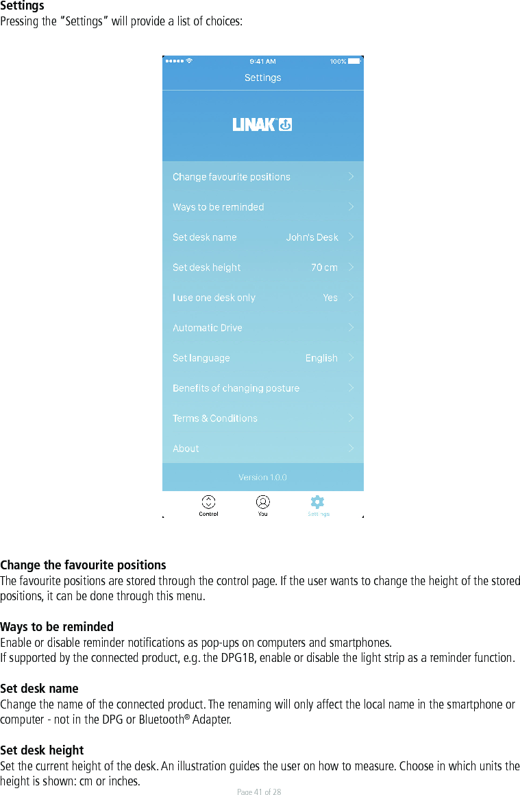 Page 41 of 28SettingsPressing the “Settings” will provide a list of choices:Change the favourite positions The favourite positions are stored through the control page. If the user wants to change the height of the stored positions, it can be done through this menu. Ways to be remindedEnable or disable reminder notiﬁcations as pop-ups on computers and smartphones.If supported by the connected product, e.g. the DPG1B, enable or disable the light strip as a reminder function.Set desk nameChange the name of the connected product. The renaming will only affect the local name in the smartphone or computer - not in the DPG or Bluetooth® Adapter.Set desk heightSet the current height of the desk. An illustration guides the user on how to measure. Choose in which units the height is shown: cm or inches. 