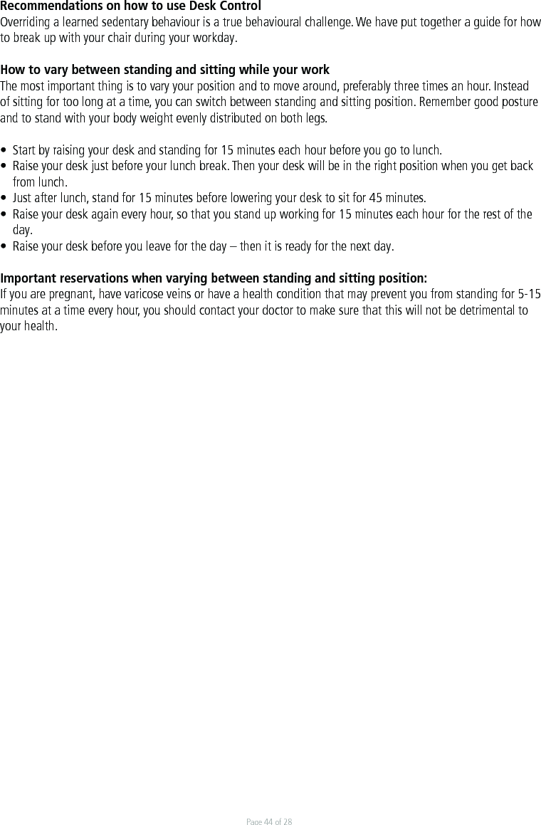 Page 44 of 28Recommendations on how to use Desk Control Overriding a learned sedentary behaviour is a true behavioural challenge. We have put together a guide for how to break up with your chair during your workday. How to vary between standing and sitting while your work The most important thing is to vary your position and to move around, preferably three times an hour. Instead of sitting for too long at a time, you can switch between standing and sitting position. Remember good posture and to stand with your body weight evenly distributed on both legs. •  Start by raising your desk and standing for 15 minutes each hour before you go to lunch. •  Raise your desk just before your lunch break. Then your desk will be in the right position when you get back   from lunch. •  Just after lunch, stand for 15 minutes before lowering your desk to sit for 45 minutes. •  Raise your desk again every hour, so that you stand up working for 15 minutes each hour for the rest of the  day. •  Raise your desk before you leave for the day – then it is ready for the next day. Important reservations when varying between standing and sitting position: If you are pregnant, have varicose veins or have a health condition that may prevent you from standing for 5-15 minutes at a time every hour, you should contact your doctor to make sure that this will not be detrimental to your health.  