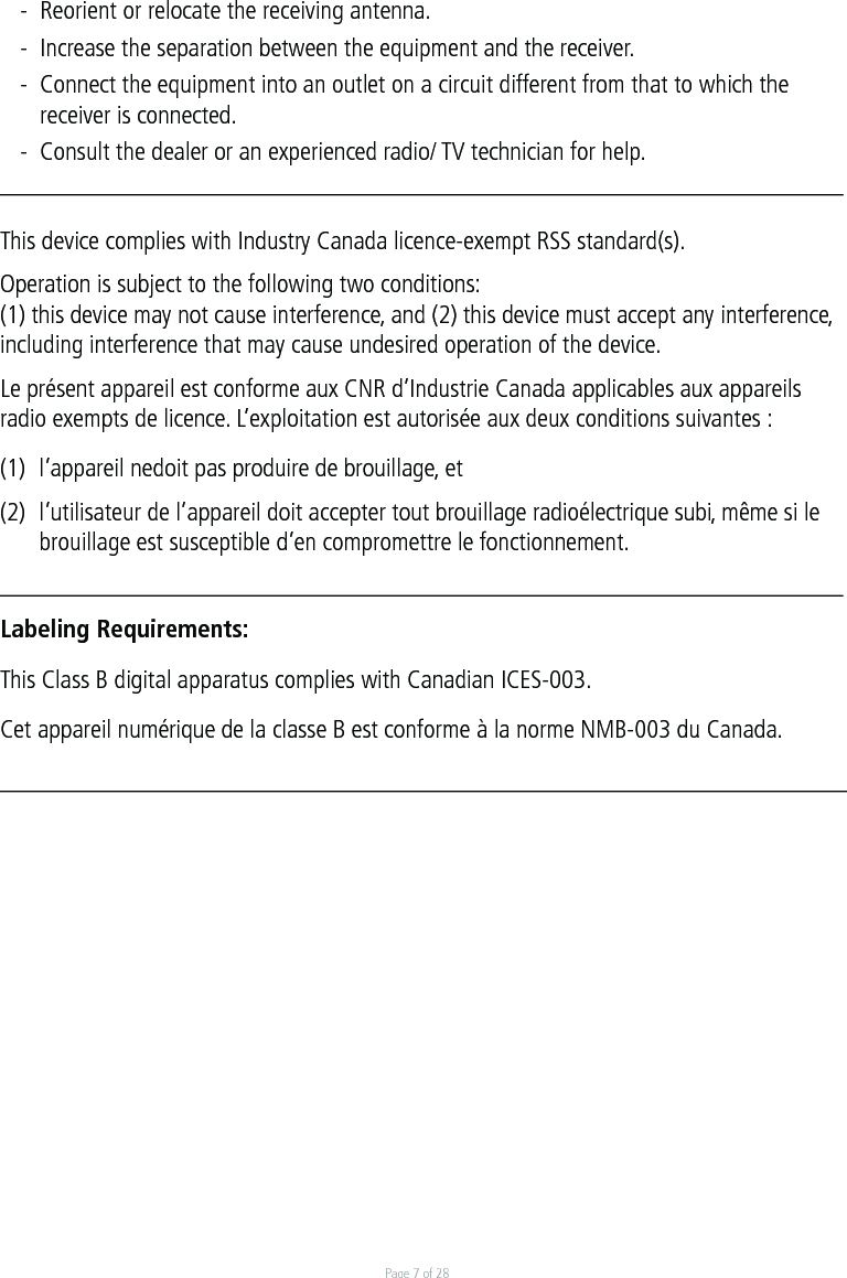 Page 7 of 28-  Reorient or relocate the receiving antenna. -  Increase the separation between the equipment and the receiver. -  Connect the equipment into an outlet on a circuit different from that to which the   receiver is connected. -  Consult the dealer or an experienced radio/ TV technician for help.This device complies with Industry Canada licence-exempt RSS standard(s).Operation is subject to the following two conditions:(1) this device may not cause interference, and (2) this device must accept any interference, including interference that may cause undesired operation of the device.Le présent appareil est conforme aux CNR d’Industrie Canada applicables aux appareils radio exempts de licence. L’exploitation est autorisée aux deux conditions suivantes :(1)  l’appareil nedoit pas produire de brouillage, et(2)  l’utilisateur de l’appareil doit accepter tout brouillage radioélectrique subi, même si le  brouillage est susceptible d’en compromettre le fonctionnement.Labeling Requirements:This Class B digital apparatus complies with Canadian ICES-003.Cet appareil numérique de la classe B est conforme à la norme NMB-003 du Canada.