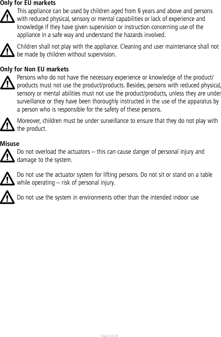 Page 8 of 28Only for EU marketsThis appliance can be used by children aged from 8 years and above and persons with reduced physical, sensory or mental capabilities or lack of experience and knowledge if they have given supervision or instruction concerning use of the appliance in a safe way and understand the hazards involved. Children shall not play with the appliance. Cleaning and user maintenance shall not be made by children without supervision.Only for Non EU marketsPersons who do not have the necessary experience or knowledge of the product/products must not use the product/products. Besides, persons with reduced physical, sensory or mental abilities must not use the product/products, unless they are under surveillance or they have been thoroughly instructed in the use of the apparatus by a person who is responsible for the safety of these persons.Moreover, children must be under surveillance to ensure that they do not play with the product.MisuseDo not overload the actuators – this can cause danger of personal injury and damage to the system.Do not use the actuator system for lifting persons. Do not sit or stand on a table while operating – risk of personal injury. Do not use the system in environments other than the intended indoor use 