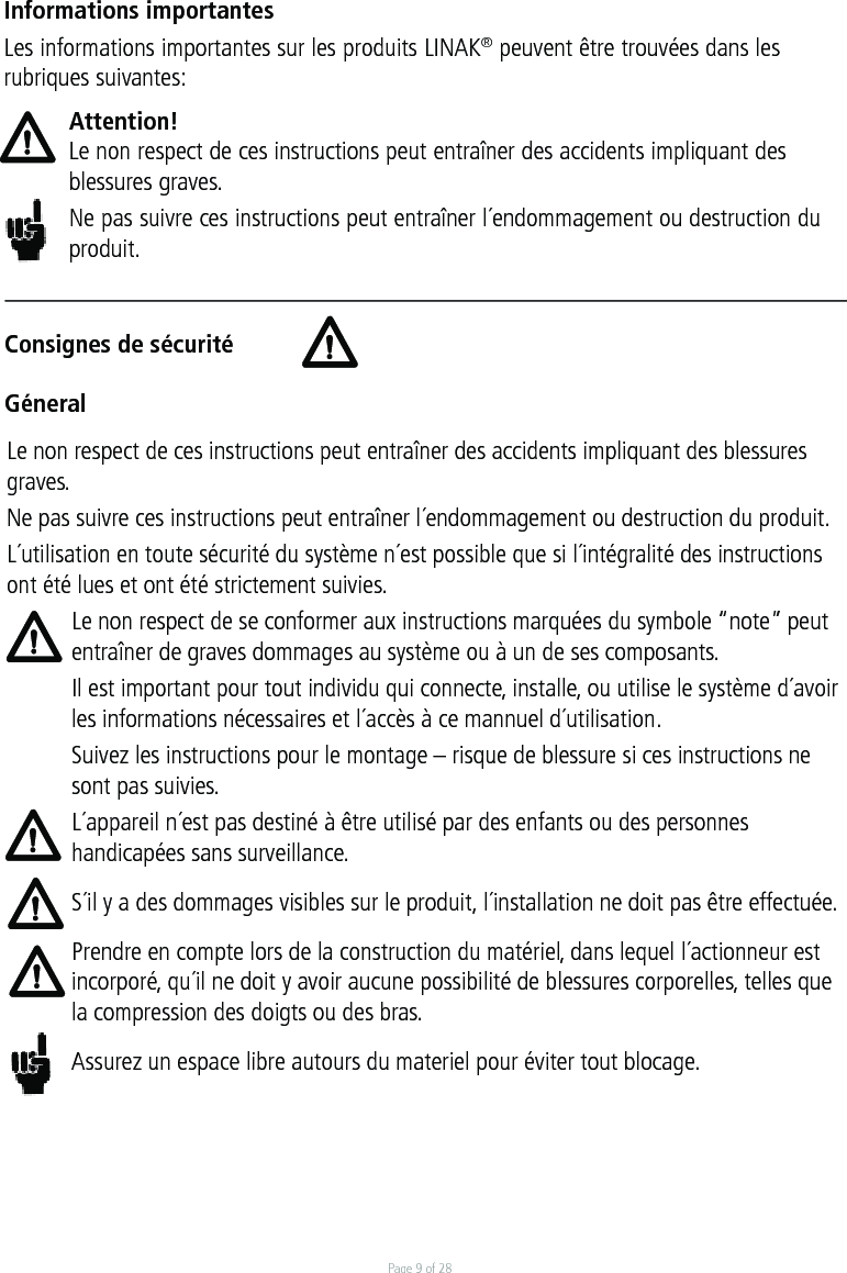 Page 9 of 28Consignes de sécuritéGéneralInformations importantesLes informations importantes sur les produits LINAK® peuvent être trouvées dans les rubriques suivantes:Attention!Le non respect de ces instructions peut entraîner des accidents impliquant des blessures graves.Ne pas suivre ces instructions peut entraîner l´endommagement ou destruction du produit.Le non respect de ces instructions peut entraîner des accidents impliquant des blessures graves.Ne pas suivre ces instructions peut entraîner l´endommagement ou destruction du produit.L´utilisation en toute sécurité du système n´est possible que si l´intégralité des instructions ont été lues et ont été strictement suivies.Le non respect de se conformer aux instructions marquées du symbole “note” peut entraîner de graves dommages au système ou à un de ses composants.Il est important pour tout individu qui connecte, installe, ou utilise le système d´avoir les informations nécessaires et l´accès à ce mannuel d´utilisation.Suivez les instructions pour le montage – risque de blessure si ces instructions ne sont pas suivies.L´appareil n´est pas destiné à être utilisé par des enfants ou des personnes handicapées sans surveillance.S´il y a des dommages visibles sur le produit, l´installation ne doit pas être effectuée.Prendre en compte lors de la construction du matériel, dans lequel l´actionneur est incorporé, qu´il ne doit y avoir aucune possibilité de blessures corporelles, telles que la compression des doigts ou des bras.Assurez un espace libre autours du materiel pour éviter tout blocage.