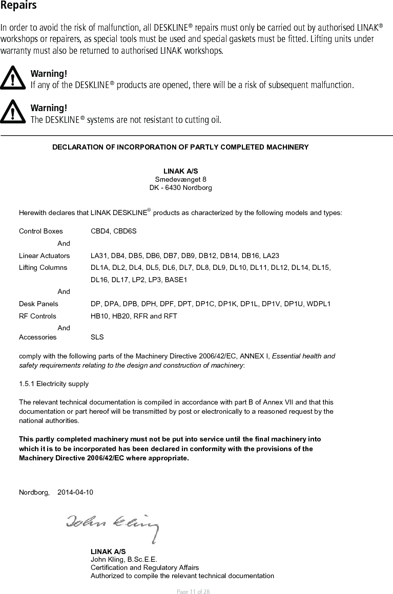 Page 11 of 28RepairsIn order to avoid the risk of malfunction, all DESKLINE® repairs must only be carried out by authorised LINAK® workshops or repairers, as special tools must be used and special gaskets must be ﬁtted. Lifting units under warranty must also be returned to authorised LINAK workshops. Warning!If any of the DESKLINE® products are opened, there will be a risk of subsequent malfunction.Warning!The DESKLINE® systems are not resistant to cutting oil.DECLARATION OF INCORPORATION OF PARTLY COMPLETED MACHINERY LINAK A/S Smedevænget 8 DK - 6430 Nordborg Herewith declares that LINAK DESKLINE® products as characterized by the following models and types: Control Boxes  CBD4, CBD6S AndLinear Actuators  LA31, DB4, DB5, DB6, DB7, DB9, DB12, DB14, DB16, LA23 Lifting Columns  DL1A, DL2, DL4, DL5, DL6, DL7, DL8, DL9, DL10, DL11, DL12, DL14, DL15, DL16, DL17, LP2, LP3, BASE1  AndDesk Panels  DP, DPA, DPB, DPH, DPF, DPT, DP1C, DP1K, DP1L, DP1V, DP1U, WDPL1 RF Controls   HB10, HB20, RFR and RFT AndAccessories   SLS comply with the following parts of the Machinery Directive 2006/42/EC, ANNEX I, Essential health and safety requirements relating to the design and construction of machinery: 1.5.1 Electricity supply The relevant technical documentation is compiled in accordance with part B of Annex VII and that this documentation or part hereof will be transmitted by post or electronically to a reasoned request by the national authorities. This partly completed machinery must not be put into service until the final machinery into which it is to be incorporated has been declared in conformity with the provisions of the Machinery Directive 2006/42/EC where appropriate. Nordborg, 2014-04-10 LINAK A/S John Kling, B.Sc.E.E. Certification and Regulatory Affairs Authorized to compile the relevant technical documentation Original Declaration 