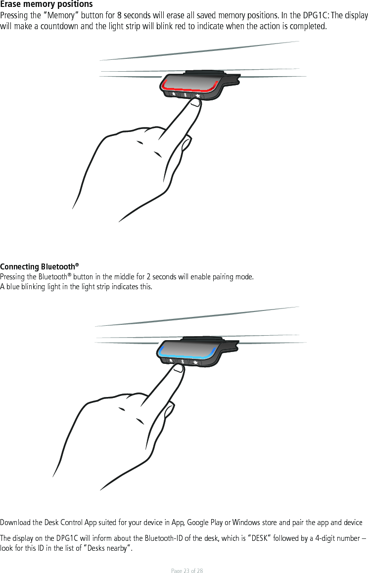 Page 23 of 28Erase memory positionsPressing the “Memory” button for 8 seconds will erase all saved memory positions. In the DPG1C: The display will make a countdown and the light strip will blink red to indicate when the action is completed. Connecting Bluetooth®Pressing the Bluetooth® button in the middle for 2 seconds will enable pairing mode. A blue blinking light in the light strip indicates this.   Download the Desk Control App suited for your device in App, Google Play or Windows store and pair the app and deviceThe display on the DPG1C will inform about the Bluetooth-ID of the desk, which is “DESK” followed by a 4-digit number – look for this ID in the list of “Desks nearby”.