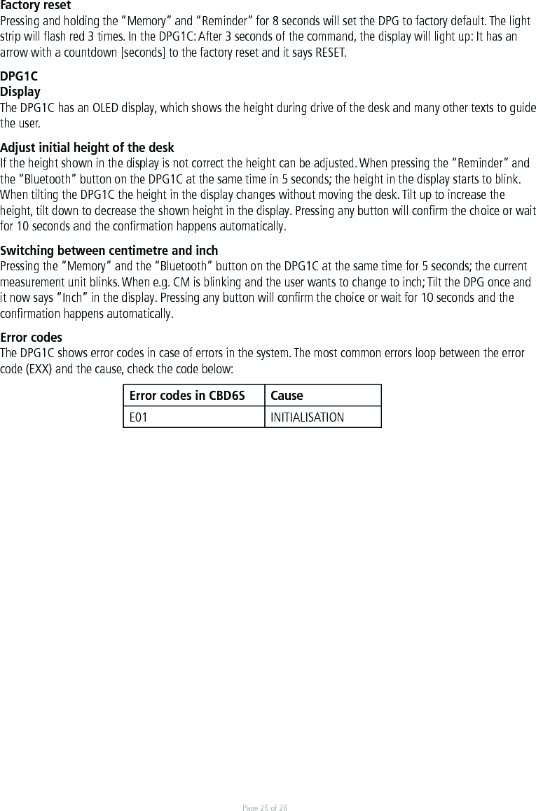 Page 26 of 28Factory resetPressing and holding the “Memory” and “Reminder” for 8 seconds will set the DPG to factory default. The light strip will ﬂash red 3 times. In the DPG1C: After 3 seconds of the command, the display will light up: It has an arrow with a countdown [seconds] to the factory reset and it says RESET.DPG1CDisplayThe DPG1C has an OLED display, which shows the height during drive of the desk and many other texts to guide the user. Adjust initial height of the deskIf the height shown in the display is not correct the height can be adjusted. When pressing the “Reminder” and the “Bluetooth” button on the DPG1C at the same time in 5 seconds; the height in the display starts to blink. When tilting the DPG1C the height in the display changes without moving the desk. Tilt up to increase the height, tilt down to decrease the shown height in the display. Pressing any button will conﬁrm the choice or wait for 10 seconds and the conﬁrmation happens automatically.Switching between centimetre and inchPressing the “Memory” and the “Bluetooth” button on the DPG1C at the same time for 5 seconds; the current measurement unit blinks. When e.g. CM is blinking and the user wants to change to inch; Tilt the DPG once and it now says “Inch” in the display. Pressing any button will conﬁrm the choice or wait for 10 seconds and the conﬁrmation happens automatically.Error codesThe DPG1C shows error codes in case of errors in the system. The most common errors loop between the error code (EXX) and the cause, check the code below:Error codes in CBD6S CauseE01 INITIALISATION