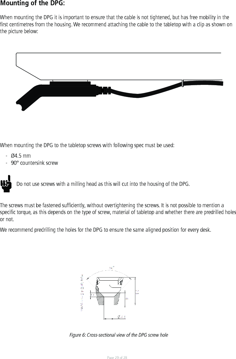 Page 29 of 28Mounting of the DPG:When mounting the DPG it is important to ensure that the cable is not tightened, but has free mobility in the ﬁrst centimetres from the housing. We recommend attaching the cable to the tabletop with a clip as shown on the picture below:When mounting the DPG to the tabletop screws with following spec must be used:-  Ø4.5 mm-  90° countersink screwDo not use screws with a milling head as this will cut into the housing of the DPG. The screws must be fastened sufﬁciently, without overtightening the screws. It is not possible to mention a speciﬁc torque, as this depends on the type of screw, material of tabletop and whether there are predrilled holes or not.We recommend predrilling the holes for the DPG to ensure the same aligned position for every desk.Figure 6: Cross-sectional view of the DPG screw holeDrawing No.: DRW0001Drawing No.: DRW0001