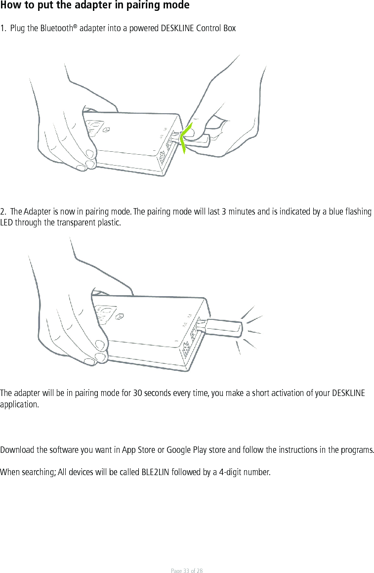 Page 33 of 28How to put the adapter in pairing mode1.  Plug the Bluetooth® adapter into a powered DESKLINE Control Box2.  The Adapter is now in pairing mode. The pairing mode will last 3 minutes and is indicated by a blue ﬂashing LED through the transparent plastic.The adapter will be in pairing mode for 30 seconds every time, you make a short activation of your DESKLINE application.Download the software you want in App Store or Google Play store and follow the instructions in the programs. When searching; All devices will be called BLE2LIN followed by a 4-digit number.