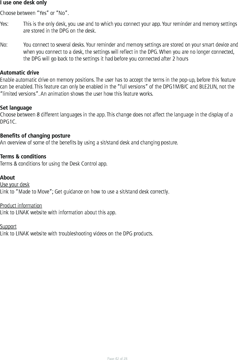 Page 42 of 28I use one desk onlyChoose between “Yes” or “No”.Yes:  This is the only desk, you use and to which you connect your app. Your reminder and memory settings    are stored in the DPG on the desk. No:  You connect to several desks. Your reminder and memory settings are stored on your smart device and     when you connect to a desk, the settings will reﬂect in the DPG. When you are no longer connected,     the DPG will go back to the settings it had before you connected after 2 hoursAutomatic driveEnable automatic drive on memory positions. The user has to accept the terms in the pop-up, before this feature can be enabled. This feature can only be enabled in the “full versions” of the DPG1M/B/C and BLE2LIN, not the “limited versions”. An animation shows the user how this feature works. Set languageChoose between 8 different languages in the app. This change does not affect the language in the display of a DPG1C. Beneﬁts of changing postureAn overview of some of the beneﬁts by using a sit/stand desk and changing posture. Terms &amp; conditionsTerms &amp; conditions for using the Desk Control app.AboutUse your deskLink to “Made to Move”; Get guidance on how to use a sit/stand desk correctly.Product informationLink to LINAK website with information about this app.SupportLink to LINAK website with troubleshooting videos on the DPG products. 