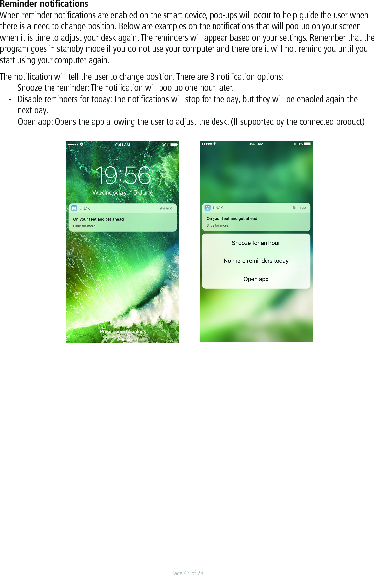 Page 43 of 28Reminder notiﬁcationsWhen reminder notiﬁcations are enabled on the smart device, pop-ups will occur to help guide the user when there is a need to change position. Below are examples on the notiﬁcations that will pop up on your screen when it is time to adjust your desk again. The reminders will appear based on your settings. Remember that the program goes in standby mode if you do not use your computer and therefore it will not remind you until you start using your computer again. The notiﬁcation will tell the user to change position. There are 3 notiﬁcation options:-  Snooze the reminder: The notiﬁcation will pop up one hour later.-  Disable reminders for today: The notiﬁcations will stop for the day, but they will be enabled again the   next day. -  Open app: Opens the app allowing the user to adjust the desk. (If supported by the connected product) 