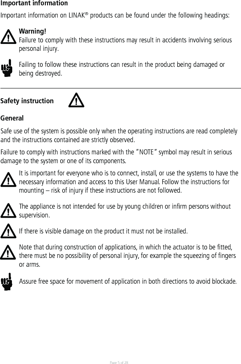 Page 5 of 28Safety instructionGeneralImportant informationImportant information on LINAK® products can be found under the following headings:Warning!Failure to comply with these instructions may result in accidents involving serious personal injury.Failing to follow these instructions can result in the product being damaged or being destroyed.Safe use of the system is possible only when the operating instructions are read completely and the instructions contained are strictly observed.Failure to comply with instructions marked with the ”NOTE” symbol may result in serious damage to the system or one of its components.It is important for everyone who is to connect, install, or use the systems to have the necessary information and access to this User Manual. Follow the instructions for mounting – risk of injury if these instructions are not followed.The appliance is not intended for use by young children or inﬁrm persons without supervision.If there is visible damage on the product it must not be installed.Note that during construction of applications, in which the actuator is to be fitted, there must be no possibility of personal injury, for example the squeezing of fingers or arms.Assure free space for movement of application in both directions to avoid blockade.