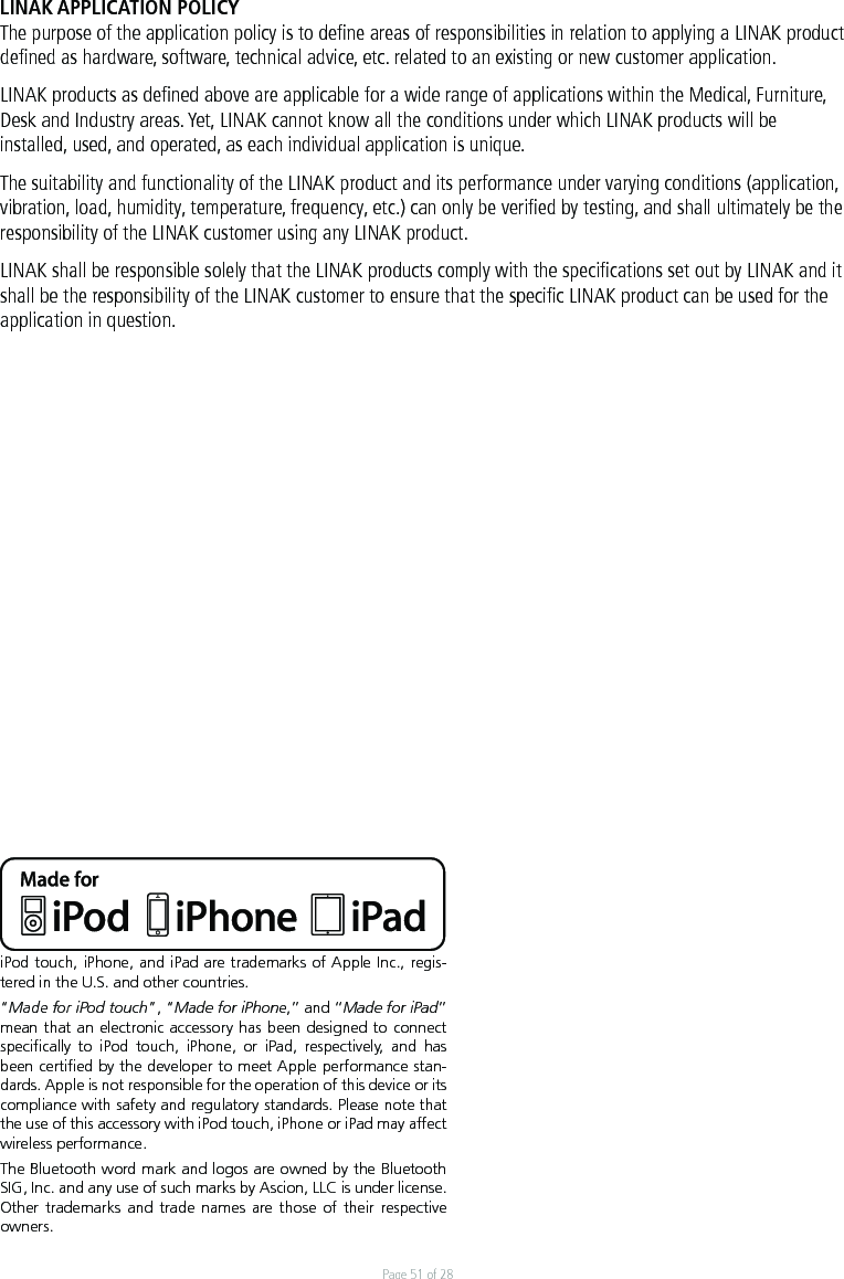 Page 51 of 28LINAK APPLICATION POLICYThe purpose of the application policy is to deﬁne areas of responsibilities in relation to applying a LINAK product deﬁned as hardware, software, technical advice, etc. related to an existing or new customer application.LINAK products as deﬁned above are applicable for a wide range of applications within the Medical, Furniture, Desk and Industry areas. Yet, LINAK cannot know all the conditions under which LINAK products will be installed, used, and operated, as each individual application is unique.The suitability and functionality of the LINAK product and its performance under varying conditions (application, vibration, load, humidity, temperature, frequency, etc.) can only be veriﬁed by testing, and shall ultimately be the responsibility of the LINAK customer using any LINAK product. LINAK shall be responsible solely that the LINAK products comply with the speciﬁcations set out by LINAK and it shall be the responsibility of the LINAK customer to ensure that the speciﬁc LINAK product can be used for the application in question. iPod touch, iPhone, and iPad are trademarks of Apple Inc., regis-tered in the U.S. and other countries.“Made for iPod touch”, “Made for iPhone,” and “Made for iPad” mean that an electronic accessory has been designed to connect speciﬁcally to iPod touch, iPhone, or iPad, respectively, and has been certiﬁed by the developer to meet Apple performance stan-dards. Apple is not responsible for the operation of this device or its compliance with safety and regulatory standards. Please note that the use of this accessory with iPod touch, iPhone or iPad may affect wireless performance.The Bluetooth word mark and logos are owned by the Bluetooth SIG, Inc. and any use of such marks by Ascion, LLC is under license. Other trademarks and trade names are those of their respective owners.