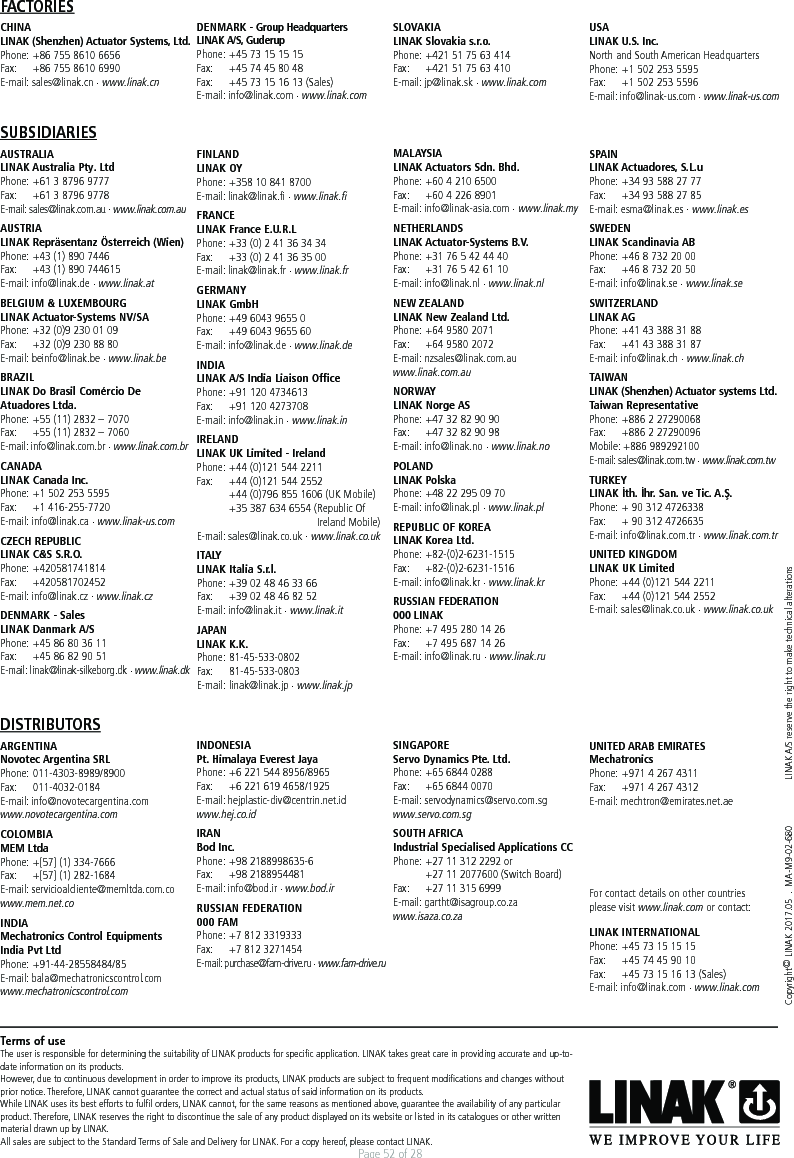 Page 52 of 28Copyright© LINAK 2017.05  .  MA-M9-02-680  LINAK A/S reserve the right to make technical alterationsTerms of useThe user is responsible for determining the suitability of LINAK products for speciﬁc application. LINAK takes great care in providing accurate and up-to-date information on its products. However, due to continuous development in order to improve its products, LINAK products are subject to frequent modiﬁcations and changes without prior notice. Therefore, LINAK cannot guarantee the correct and actual status of said information on its products. While LINAK uses its best efforts to fulﬁl orders, LINAK cannot, for the same reasons as mentioned above, guarantee the availability of any particular product. Therefore, LINAK reserves the right to discontinue the sale of any product displayed on its website or listed in its catalogues or other written material drawn up by LINAK.All sales are subject to the Standard Terms of Sale and Delivery for LINAK. For a copy hereof, please contact LINAK.FACTORIESCHINALINAK (Shenzhen) Actuator Systems, Ltd.Phone:  +86 755 8610 6656Fax:   +86 755 8610 6990E-mail: sales@linak.cn . www.linak.cnDENMARK - Group HeadquartersLINAK A/S, GuderupPhone:  +45 73 15 15 15Fax:   +45 74 45 80 48Fax:  +45 73 15 16 13 (Sales)E-mail: info@linak.com . www.linak.comSUBSIDIARIESAUSTRALIALINAK Australia Pty. LtdPhone:  +61 3 8796 9777Fax:   +61 3 8796 9778E-mail: sales@linak.com.au . www.linak.com.auAUSTRIALINAK Repräsentanz Österreich (Wien)Phone:  +43 (1) 890 7446Fax:   +43 (1) 890 744615E-mail: info@linak.de . www.linak.at BELGIUM &amp; LUXEMBOURGLINAK Actuator-Systems NV/SAPhone:  +32 (0)9 230 01 09Fax:   +32 (0)9 230 88 80E-mail: beinfo@linak.be . www.linak.beBRAZILLINAK Do Brasil Comércio De Atuadores Ltda.Phone: +55 (11) 2832 – 7070Fax:   +55 (11) 2832 – 7060E-mail: info@linak.com.br . www.linak.com.br CANADALINAK Canada Inc.Phone:  +1 502 253 5595Fax:   +1 416-255-7720E-mail: info@linak.ca . www.linak-us.com CZECH REPUBLICLINAK C&amp;S S.R.O.Phone: +420581741814Fax:   +420581702452E-mail: info@linak.cz . www.linak.czDENMARK - SalesLINAK Danmark A/SPhone:  +45 86 80 36 11Fax:   +45 86 82 90 51E-mail: linak@linak-silkeborg.dk . www.linak.dkSLOVAKIALINAK Slovakia s.r.o.Phone:  +421 51 75 63 414Fax:   +421 51 75 63 410E-mail: jp@linak.sk . www.linak.comUSALINAK U.S. Inc. North and South American HeadquartersPhone:  +1 502 253 5595Fax:   +1 502 253 5596E-mail: info@linak-us.com . www.linak-us.comFINLANDLINAK OYPhone:  +358 10 841 8700E-mail: linak@linak.fi . www.linak.fiFRANCELINAK France E.U.R.LPhone:  +33 (0) 2 41 36 34 34Fax:   +33 (0) 2 41 36 35 00E-mail: linak@linak.fr . www.linak.frGERMANYLINAK GmbHPhone:  +49 6043 9655 0Fax:   +49 6043 9655 60E-mail: info@linak.de . www.linak.deINDIALINAK A/S India Liaison OfficePhone:  +91 120 4734613Fax:   +91 120 4273708E-mail: info@linak.in . www.linak.in IRELANDLINAK UK Limited - IrelandPhone:  +44 (0)121 544 2211Fax:   +44 (0)121 544 2552  +44 (0)796 855 1606 (UK Mobile)   +35 387 634 6554 (Republic Of                   Ireland Mobile) E-mail: sales@linak.co.uk . www.linak.co.ukITALYLINAK Italia S.r.l.Phone:  +39 02 48 46 33 66Fax:   +39 02 48 46 82 52E-mail: info@linak.it . www.linak.itJAPANLINAK K.K.Phone:   81-45-533-0802Fax:   81-45-533-0803E-mail:   linak@linak.jp  . www.linak.jpMALAYSIALINAK Actuators Sdn. Bhd.Phone:  +60 4 210 6500Fax:   +60 4 226 8901E-mail: info@linak-asia.com . www.linak.myNETHERLANDSLINAK Actuator-Systems B.V.Phone:  +31 76 5 42 44 40Fax:   +31 76 5 42 61 10E-mail: info@linak.nl . www.linak.nlNEW ZEALANDLINAK New Zealand Ltd.Phone:  +64 9580 2071Fax:   +64 9580 2072 E-mail: nzsales@linak.com.au www.linak.com.au NORWAYLINAK Norge ASPhone:  +47 32 82 90 90Fax:   +47 32 82 90 98E-mail: info@linak.no . www.linak.noPOLANDLINAK PolskaPhone:  +48 22 295 09 70E-mail: info@linak.pl . www.linak.plREPUBLIC OF KOREALINAK Korea Ltd.Phone:   +82-(0)2-6231-1515Fax:   +82-(0)2-6231-1516E-mail: info@linak.kr . www.linak.kr RUSSIAN FEDERATION000 LINAKPhone:  +7 495 280 14 26Fax:   +7 495 687 14 26E-mail: info@linak.ru . www.linak.ru SPAINLINAK Actuadores, S.L.uPhone:  +34 93 588 27 77Fax:   +34 93 588 27 85E-mail: esma@linak.es . www.linak.esSWEDENLINAK Scandinavia ABPhone:  +46 8 732 20 00Fax:   +46 8 732 20 50E-mail: info@linak.se . www.linak.seSWITZERLANDLINAK AGPhone:  +41 43 388 31 88Fax:   +41 43 388 31 87E-mail: info@linak.ch . www.linak.chTAIWANLINAK (Shenzhen) Actuator systems Ltd. Taiwan Representative Phone:  +886 2 27290068Fax:   +886 2 27290096Mobile: +886 989292100E-mail: sales@linak.com.tw . www.linak.com.twTURKEYLINAK İth. İhr. San. ve Tic. A.Ş.Phone:  + 90 312 4726338 Fax:   + 90 312 4726635E-mail: info@linak.com.tr . www.linak.com.trUNITED KINGDOMLINAK UK LimitedPhone:  +44 (0)121 544 2211Fax:   +44 (0)121 544 2552E-mail: sales@linak.co.uk . www.linak.co.ukDISTRIBUTORSARGENTINANovotec Argentina SRLPhone:   011-4303-8989/8900Fax:   011-4032-0184E-mail: info@novotecargentina.comwww.novotecargentina.com COLOMBIAMEM LtdaPhone:  +[57] (1) 334-7666Fax:   +[57] (1) 282-1684E-mail: servicioalcliente@memltda.com.co www.mem.net.co  INDIA Mechatronics Control Equipments India Pvt LtdPhone: +91-44-28558484/85 E-mail: bala@mechatronicscontrol.com www.mechatronicscontrol.com  INDONESIA Pt. Himalaya Everest JayaPhone: +6 221 544 8956/8965 Fax:  +6 221 619 4658/1925 E-mail: hejplastic-div@centrin.net.id www.hej.co.id IRANBod Inc.Phone:  +98 2188998635-6Fax:   +98 2188954481E-mail: info@bod.ir . www.bod.ir RUSSIAN FEDERATION 000 FAMPhone: +7 812 3319333Fax:  +7 812 3271454E-mail: purchase@fam-drive.ru . www.fam-drive.ru SINGAPORE Servo Dynamics Pte. Ltd.Phone:  +65 6844 0288Fax:   +65 6844 0070E-mail: servodynamics@servo.com.sg www.servo.com.sgSOUTH AFRICAIndustrial Specialised Applications CCPhone:  +27 11 312 2292 or   +27 11 2077600 (Switch Board)Fax:   +27 11 315 6999E-mail: gartht@isagroup.co.za www.isaza.co.za  UNITED ARAB EMIRATES MechatronicsPhone:  +971 4 267 4311Fax:   +971 4 267 4312E-mail: mechtron@emirates.net.aeFor contact details on other countries please visit www.linak.com or contact: LINAK INTERNATIONALPhone: +45 73 15 15 15Fax:   +45 74 45 90 10Fax:  +45 73 15 16 13 (Sales)E-mail: info@linak.com . www.linak.com