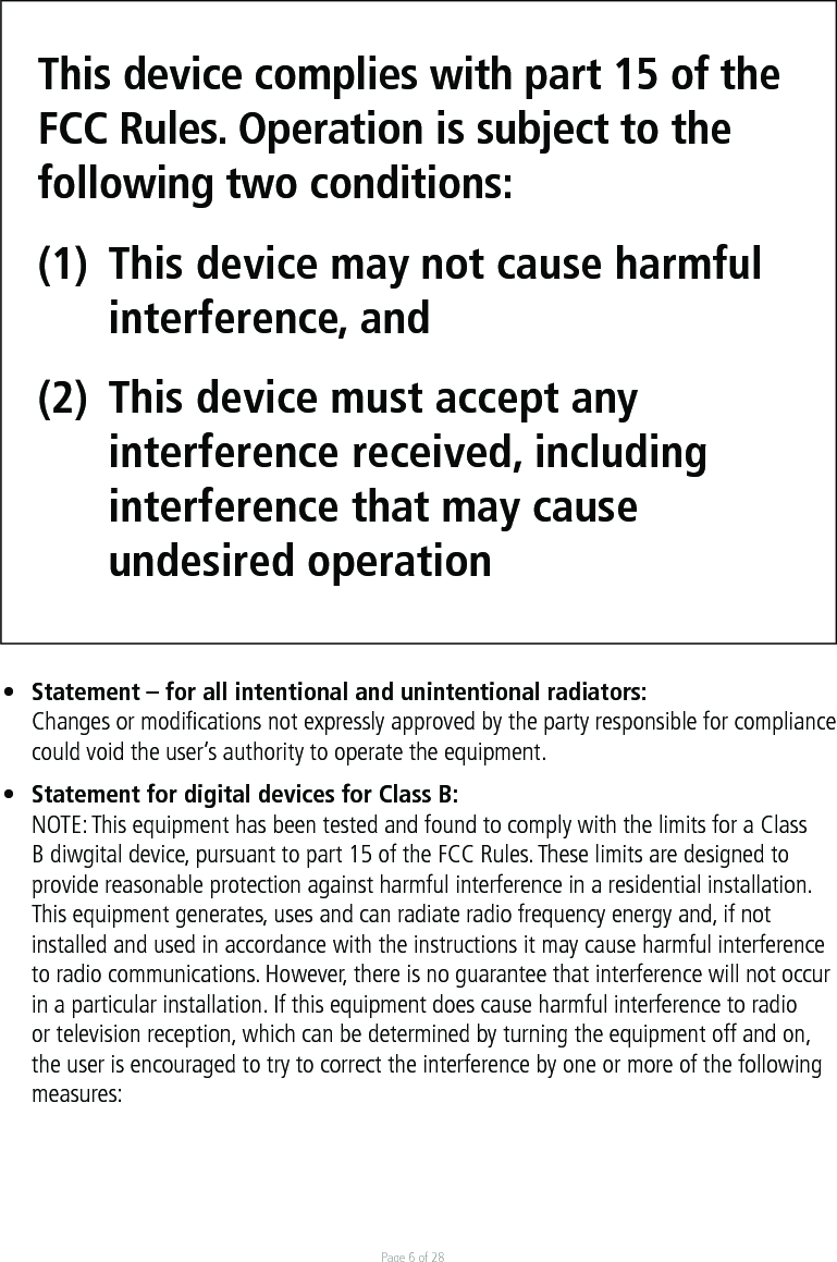 Page 6 of 28This device complies with part 15 of the FCC Rules. Operation is subject to the following two conditions: (1)  This device may not cause harmful  interference, and (2)  This device must accept any   interference received, including  interference that may cause  undesired operation•  Statement – for all intentional and unintentional radiators:  Changes or modiﬁcations not expressly approved by the party responsible for compliance  could void the user’s authority to operate the equipment.•  Statement for digital devices for Class B:NOTE: This equipment has been tested and found to comply with the limits for a Class B diwgital device, pursuant to part 15 of the FCC Rules. These limits are designed to provide reasonable protection against harmful interference in a residential installation. This equipment generates, uses and can radiate radio frequency energy and, if not installed and used in accordance with the instructions it may cause harmful interference to radio communications. However, there is no guarantee that interference will not occur in a particular installation. If this equipment does cause harmful interference to radio or television reception, which can be determined by turning the equipment off and on, the user is encouraged to try to correct the interference by one or more of the following measures: 