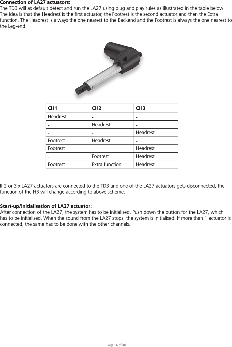 Page 16 of 40CH1 CH2 CH3Headrest - --Headrest -- - HeadrestFootrest Headrest -Footrest -Headrest-Footrest HeadrestFootrest Extra function HeadrestConnection of LA27 actuators:The TD3 will as default detect and run the LA27 using plug and play rules as illustrated in the table below. The idea is that the Headrest is the ﬁrst actuator, the Footrest is the second actuator and then the Extra function. The Headrest is always the one nearest to the Backend and the Footrest is always the one nearest to the Leg-end.Start-up/initialisation of LA27 actuator:After connection of the LA27, the system has to be initialised. Push down the button for the LA27, which has to be initialised. When the sound from the LA27 stops, the system is initialised. If more than 1 actuator is connected, the same has to be done with the other channels.If 2 or 3 x LA27 actuators are connected to the TD3 and one of the LA27 actuators gets disconnected, the function of the HB will change according to above scheme.