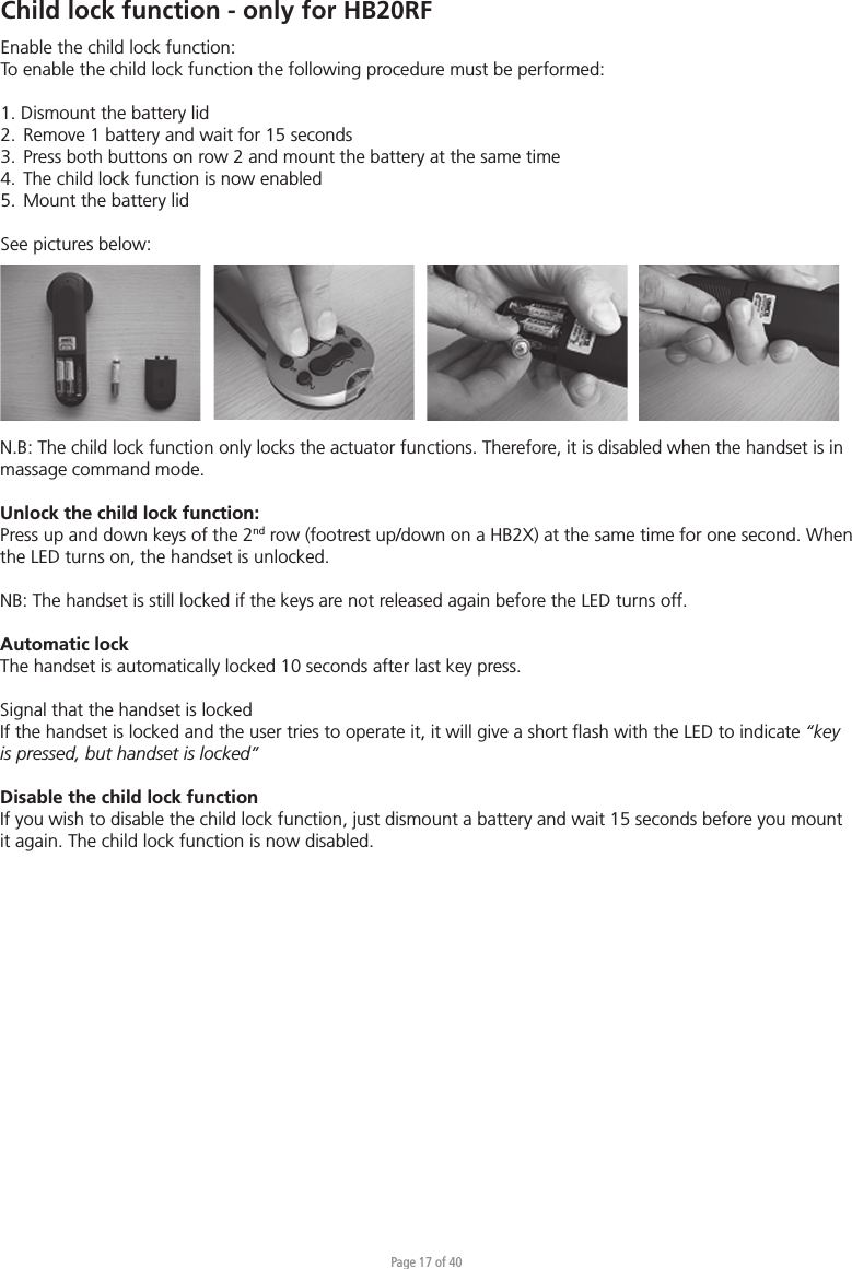 Page 17 of 40Child lock function - only for HB20RFEnable the child lock function:To enable the child lock function the following procedure must be performed:1. Dismount the battery lid2.  Remove 1 battery and wait for 15 seconds 3.  Press both buttons on row 2 and mount the battery at the same time4.  The child lock function is now enabled5.  Mount the battery lidSee pictures below:N.B: The child lock function only locks the actuator functions. Therefore, it is disabled when the handset is in massage command mode.Unlock the child lock function:Press up and down keys of the 2nd row (footrest up/down on a HB2X) at the same time for one second. When the LED turns on, the handset is unlocked.NB: The handset is still locked if the keys are not released again before the LED turns off. Automatic lockThe handset is automatically locked 10 seconds after last key press. Signal that the handset is lockedIf the handset is locked and the user tries to operate it, it will give a short ﬂash with the LED to indicate “key is pressed, but handset is locked”Disable the child lock functionIf you wish to disable the child lock function, just dismount a battery and wait 15 seconds before you mount it again. The child lock function is now disabled.