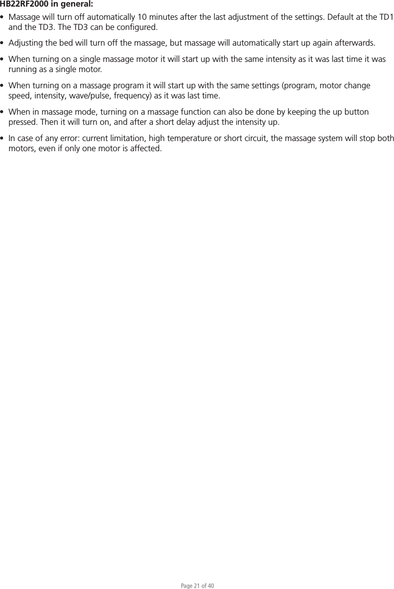 Page 21 of 40HB22RF2000 in general:•  Massage will turn off automatically 10 minutes after the last adjustment of the settings. Default at the TD1   and the TD3. The TD3 can be conﬁgured.•  Adjusting the bed will turn off the massage, but massage will automatically start up again afterwards.•  When turning on a single massage motor it will start up with the same intensity as it was last time it was   running as a single motor.•  When turning on a massage program it will start up with the same settings (program, motor change   speed, intensity, wave/pulse, frequency) as it was last time.•  When in massage mode, turning on a massage function can also be done by keeping the up button   pressed. Then it will turn on, and after a short delay adjust the intensity up.•  In case of any error: current limitation, high temperature or short circuit, the massage system will stop both   motors, even if only one motor is affected.