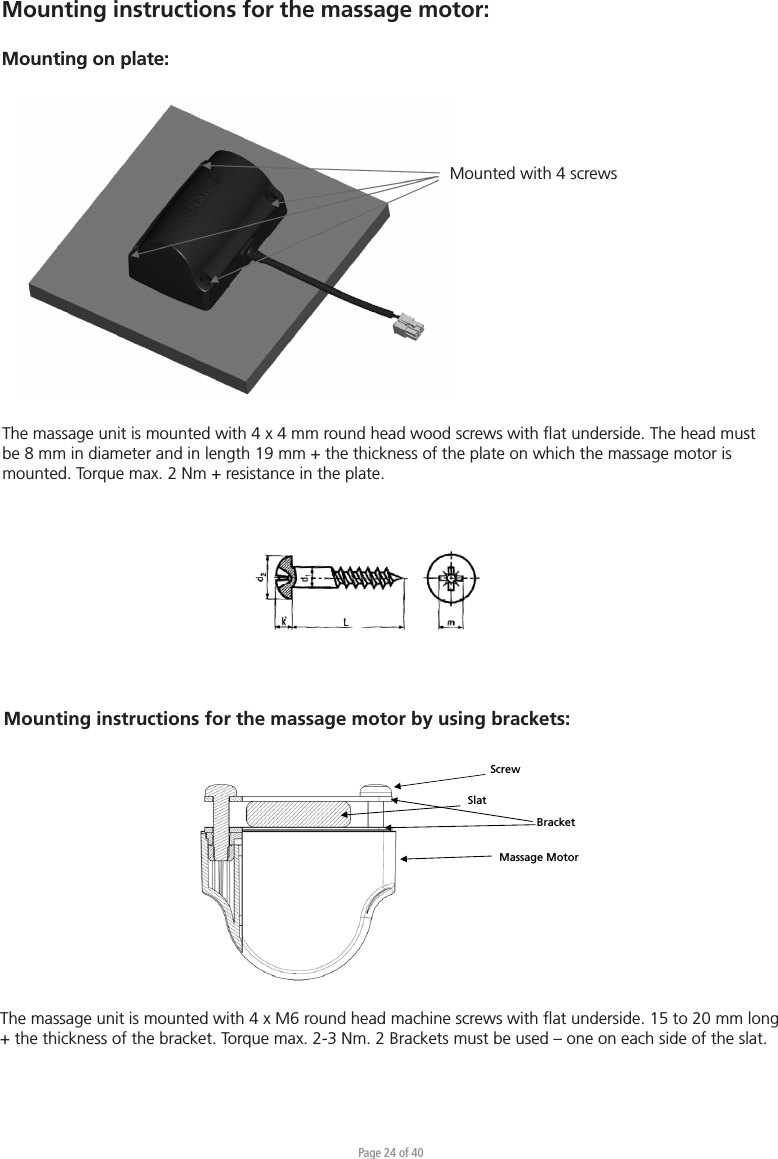 Page 24 of 40Mounting instructions for the massage motor:Mounting on plate: Mounted with 4 screwsThe massage unit is mounted with 4 x 4 mm round head wood screws with ﬂat underside. The head must be 8 mm in diameter and in length 19 mm + the thickness of the plate on which the massage motor is mounted. Torque max. 2 Nm + resistance in the plate.Massage Motor Slat Bracket Screw Mounting instructions for the massage motor by using brackets:The massage unit is mounted with 4 x M6 round head machine screws with ﬂat underside. 15 to 20 mm long + the thickness of the bracket. Torque max. 2-3 Nm. 2 Brackets must be used – one on each side of the slat.