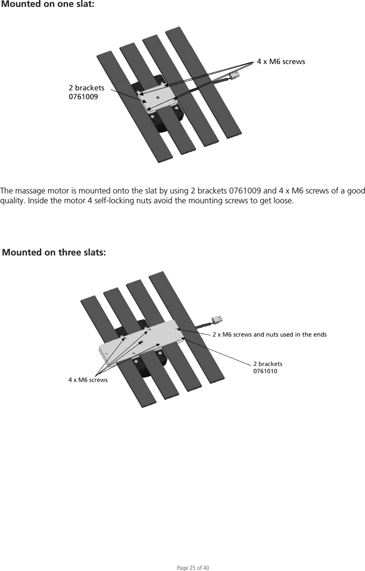 Page 25 of 40Mounted on three slats:Mounted on one slat:The massage motor is mounted onto the slat by using 2 brackets 0761009 and 4 x M6 screws of a good quality. Inside the motor 4 self-locking nuts avoid the mounting screws to get loose.