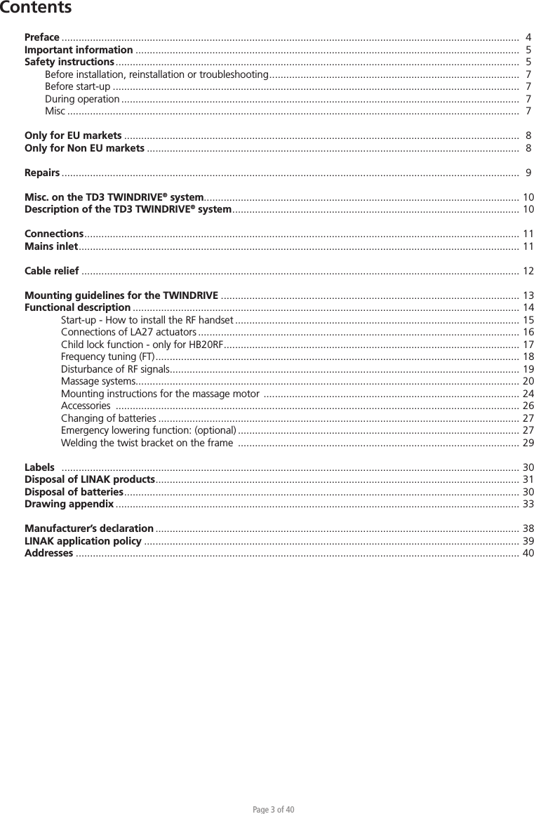 Page 3 of 40Preface  .................................................................................................................................................................   4Important information .......................................................................................................................................  5Safety instructions ..............................................................................................................................................  5  Before installation, reinstallation or troubleshooting ........................................................................................   7  Before start-up ...............................................................................................................................................  7  During operation ............................................................................................................................................  7 Misc ...............................................................................................................................................................  7Only for EU markets ...........................................................................................................................................  8Only for Non EU markets ...................................................................................................................................  8Repairs  .................................................................................................................................................................   9Misc. on the TD3 TWINDRIVE® system............................................................................................................... 10Description of the TD3 TWINDRIVE® system .....................................................................................................  10Connections .........................................................................................................................................................  11Mains inlet ...........................................................................................................................................................  11Cable relief .......................................................................................................................................................... 12Mounting guidelines for the TWINDRIVE ......................................................................................................... 13Functional description ........................................................................................................................................ 14    Start-up - How to install the RF handset .................................................................................................... 15    Connections of LA27 actuators ................................................................................................................. 16    Child lock function - only for HB20RF ........................................................................................................  17    Frequency tuning (FT) ................................................................................................................................  18    Disturbance of RF signals........................................................................................................................... 19    Massage systems....................................................................................................................................... 20    Mounting instructions for the massage motor  .......................................................................................... 24   Accessories  .............................................................................................................................................. 26    Changing of batteries ............................................................................................................................... 27    Emergency lowering function: (optional) ................................................................................................... 27    Welding the twist bracket on the frame  ................................................................................................... 29Labels   .................................................................................................................................................................  30Disposal of LINAK products ................................................................................................................................  31Disposal of batteries ...........................................................................................................................................  30Drawing appendix .............................................................................................................................................. 33Manufacturer’s declaration ................................................................................................................................ 38LINAK application policy .................................................................................................................................... 39Addresses ............................................................................................................................................................ 40Contents