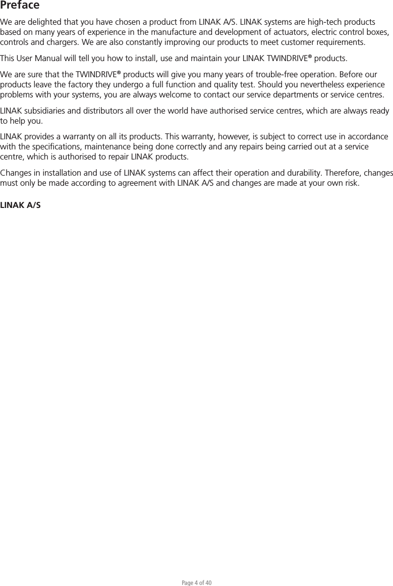 Page 4 of 40PrefaceWe are delighted that you have chosen a product from LINAK A/S. LINAK systems are high-tech products based on many years of experience in the manufacture and development of actuators, electric control boxes, controls and chargers. We are also constantly improving our products to meet customer requirements.This User Manual will tell you how to install, use and maintain your LINAK TWINDRIVE® products.We are sure that the TWINDRIVE® products will give you many years of trouble-free operation. Before our products leave the factory they undergo a full function and quality test. Should you nevertheless experience problems with your systems, you are always welcome to contact our service departments or service centres. LINAK subsidiaries and distributors all over the world have authorised service centres, which are always ready to help you.LINAK provides a warranty on all its products. This warranty, however, is subject to correct use in accordance with the speciﬁcations, maintenance being done correctly and any repairs being carried out at a service centre, which is authorised to repair LINAK products.Changes in installation and use of LINAK systems can affect their operation and durability. Therefore, changes must only be made according to agreement with LINAK A/S and changes are made at your own risk.LINAK A/S