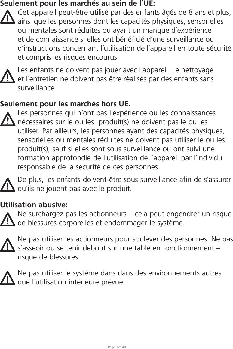 Page 8 of 40Seulement pour les marchés au sein de l´UE:Cet appareil peut-être utilisé par des enfants âgés de 8 ans et plus, ainsi que les personnes dont les capacités physiques, sensorielles ou mentales sont réduites ou ayant un manque d´expérience et de connaissance si elles ont bénéﬁcié d´une surveillance ou d´instructions concernant l´utilisation de l´appareil en toute sécurité et compris les risques encourus. Les enfants ne doivent pas jouer avec l´appareil. Le nettoyage et l´entretien ne doivent pas être rèalisés par des enfants sans surveillance.Seulement pour les marchés hors UE.Les personnes qui n´ont pas l´expérience ou les connaissances nécessaires sur le ou les  produit(s) ne doivent pas le ou les utiliser. Par ailleurs, les personnes ayant des capacités physiques, sensorielles ou mentales réduites ne doivent pas utiliser le ou les produit(s), sauf si elles sont sous surveillance ou ont suivi une formation approfondie de l´utilisation de l´appareil par l´individu responsable de la securité de ces personnes. De plus, les enfants doivent-être sous surveillance afin de s´assurer qu´ils ne jouent pas avec le produit.Utilisation abusive:Ne surchargez pas les actionneurs – cela peut engendrer un risque de blessures corporelles et endommager le système.Ne pas utiliser les actionneurs pour soulever des personnes. Ne pas s´asseoir ou se tenir debout sur une table en fonctionnement – risque de blessures. Ne pas utiliser le système dans dans des environnements autres que l´utilisation intérieure prévue.