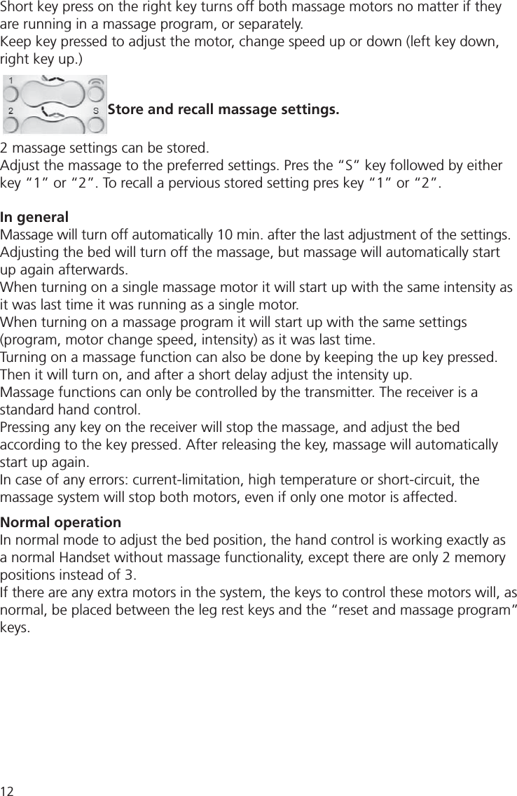 12Short key press on the right key turns off both massage motors no matter if they are running in a massage program, or separately.Keep key pressed to adjust the motor, change speed up or down (left key down, right key up.) Store and recall massage settings.2 massage settings can be stored.Adjust the massage to the preferred settings. Pres the “S” key followed by either key “1” or “2”. To recall a pervious stored setting pres key “1” or “2”.In generalMassage will turn off automatically 10 min. after the last adjustment of the settings.Adjusting the bed will turn off the massage, but massage will automatically start up again afterwards.When turning on a single massage motor it will start up with the same intensity as it was last time it was running as a single motor.When turning on a massage program it will start up with the same settings (program, motor change speed, intensity) as it was last time.Turning on a massage function can also be done by keeping the up key pressed. Then it will turn on, and after a short delay adjust the intensity up.Massage functions can only be controlled by the transmitter. The receiver is a standard hand control.Pressing any key on the receiver will stop the massage, and adjust the bed according to the key pressed. After releasing the key, massage will automatically start up again.In case of any errors: current-limitation, high temperature or short-circuit, the massage system will stop both motors, even if only one motor is affected.Normal operationIn normal mode to adjust the bed position, the hand control is working exactly as a normal Handset without massage functionality, except there are only 2 memory positions instead of 3.If there are any extra motors in the system, the keys to control these motors will, as normal, be placed between the leg rest keys and the “reset and massage program” keys.