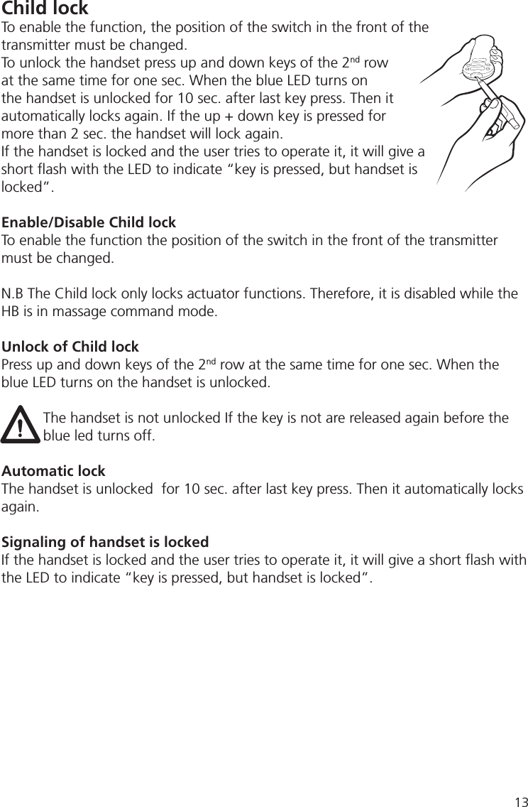 Child lockTo enable the function, the position of the switch in the front of the transmitter must be changed.To unlock the handset press up and down keys of the 2nd row at the same time for one sec. When the blue LED turns on the handset is unlocked for 10 sec. after last key press. Then it automatically locks again. If the up + down key is pressed for more than 2 sec. the handset will lock again. If the handset is locked and the user tries to operate it, it will give a short ﬂ ash with the LED to indicate “key is pressed, but handset is locked”.Enable/Disable Child lockTo enable the function the position of the switch in the front of the transmitter must be changed.N.B The Child lock only locks actuator functions. Therefore, it is disabled while the HB is in massage command mode.Unlock of Child lockPress up and down keys of the 2nd row at the same time for one sec. When the blue LED turns on the handset is unlocked.The handset is not unlocked If the key is not are released again before the blue led turns off. Automatic lockThe handset is unlocked  for 10 sec. after last key press. Then it automatically locks again.Signaling of handset is lockedIf the handset is locked and the user tries to operate it, it will give a short ﬂ ash with the LED to indicate “key is pressed, but handset is locked”.13