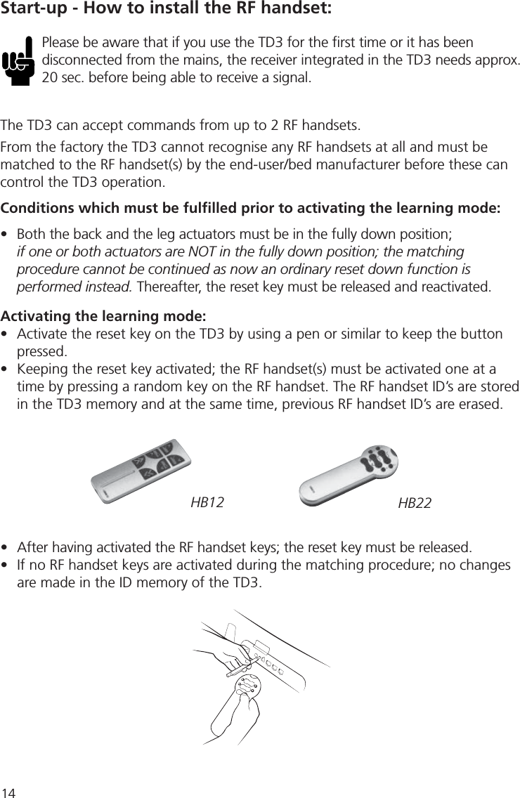 14•  After having activated the RF handset keys; the reset key must be released.•  If no RF handset keys are activated during the matching procedure; no changes  are made in the ID memory of the TD3.Start-up - How to install the RF handset:HB12 HB22Please be aware that if you use the TD3 for the ﬁ rst time or it has been disconnected from the mains, the receiver integrated in the TD3 needs approx. 20 sec. before being able to receive a signal. The TD3 can accept commands from up to 2 RF handsets.From the factory the TD3 cannot recognise any RF handsets at all and must be matched to the RF handset(s) by the end-user/bed manufacturer before these can control the TD3 operation.Conditions which must be fulﬁ lled prior to activating the learning mode:•  Both the back and the leg actuators must be in the fully down position;if one or both actuators are NOT in the fully down position; the matching procedure cannot be continued as now an ordinary reset down function is performed instead. Thereafter, the reset key must be released and reactivated.Activating the learning mode:•  Activate the reset key on the TD3 by using a pen or similar to keep the button pressed.•  Keeping the reset key activated; the RF handset(s) must be activated one at a  time by pressing a random key on the RF handset. The RF handset ID’s are stored  in the TD3 memory and at the same time, previous RF handset ID’s are erased.