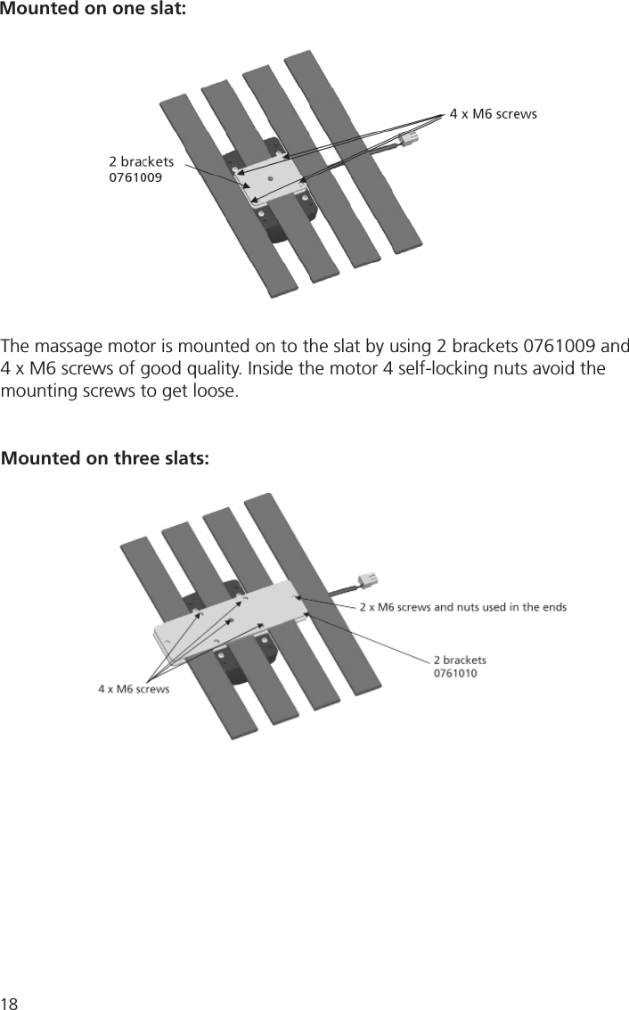 18Mounted on three slats:Mounted on one slat:The massage motor is mounted on to the slat by using 2 brackets 0761009 and4 x M6 screws of good quality. Inside the motor 4 self-locking nuts avoid the mounting screws to get loose.