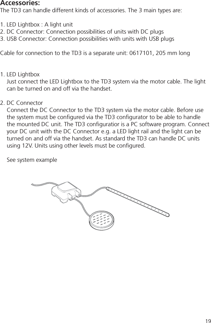 Accessories:The TD3 can handle different kinds of accessories. The 3 main types are:1. LED Lightbox : A light unit2. DC Connector: Connection possibilities of units with DC plugs3. USB Connector: Connection possibilities with units with USB plugsCable for connection to the TD3 is a separate unit: 0617101, 205 mm long1. LED Lightbox Just connect the LED Lightbox to the TD3 system via the motor cable. The light can be turned on and off via the handset.2. DC ConnectorConnect the DC Connector to the TD3 system via the motor cable. Before use the system must be conﬁ gured via the TD3 conﬁ gurator to be able to handle the mounted DC unit. The TD3 conﬁ guratior is a PC software program. Connect your DC unit with the DC Connector e.g. a LED light rail and the light can be turned on and off via the handset. As standard the TD3 can handle DC units using 12V. Units using other levels must be conﬁ gured.See system example19