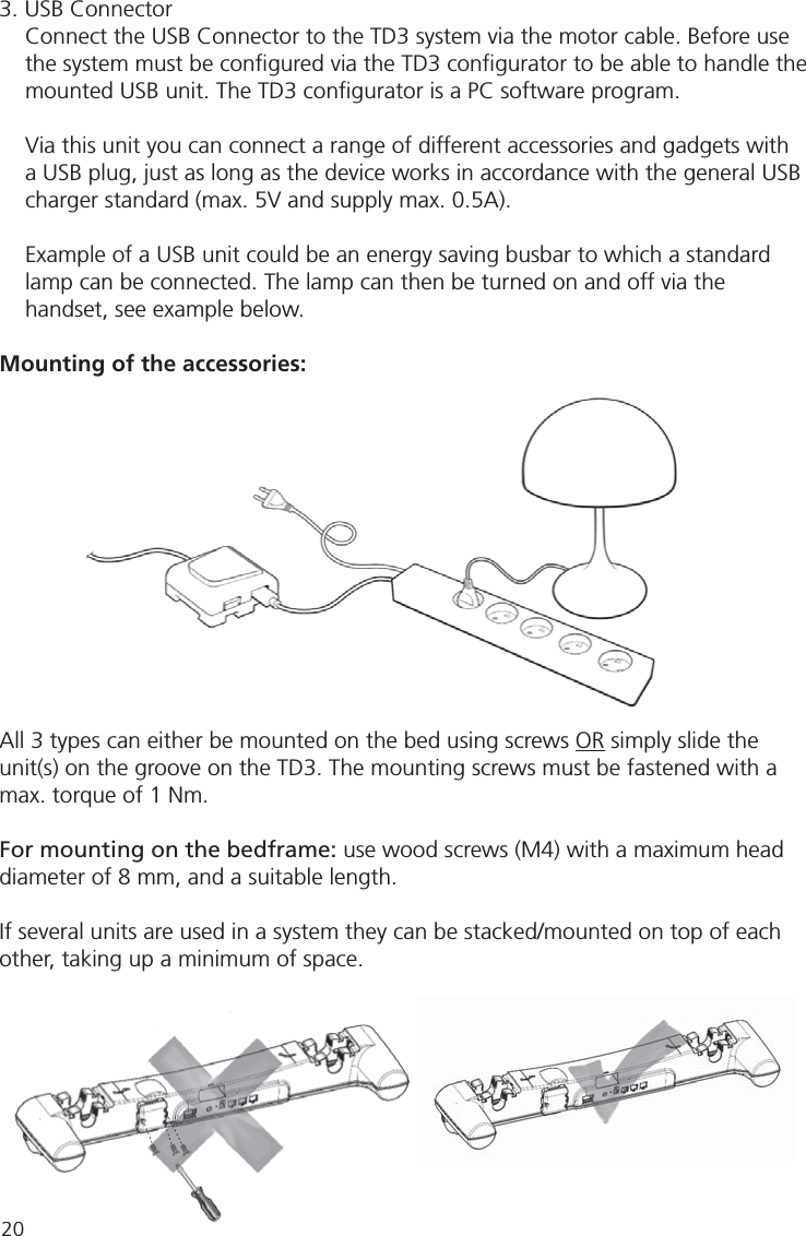 203. USB ConnectorConnect the USB Connector to the TD3 system via the motor cable. Before use the system must be conﬁ gured via the TD3 conﬁ gurator to be able to handle the mounted USB unit. The TD3 conﬁ gurator is a PC software program.Via this unit you can connect a range of different accessories and gadgets with a USB plug, just as long as the device works in accordance with the general USB charger standard (max. 5V and supply max. 0.5A).Example of a USB unit could be an energy saving busbar to which a standard lamp can be connected. The lamp can then be turned on and off via the handset, see example below.Mounting of the accessories:All 3 types can either be mounted on the bed using screws OR simply slide the unit(s) on the groove on the TD3. The mounting screws must be fastened with a max. torque of 1 Nm.For mounting on the bedframe: use wood screws (M4) with a maximum head diameter of 8 mm, and a suitable length.If several units are used in a system they can be stacked/mounted on top of each other, taking up a minimum of space.20